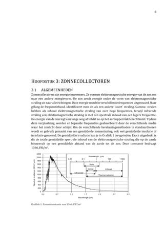8
HOOFDSTUK 3: ZONNECOLLECTOREN
3.1 ALGEMEENHEDEN
Zonnecollectoren zijn energieomvormers. Ze vormen elektromagnetische energie van de zon om
naar een andere energievorm. De zon zendt energie onder de vorm van elektromagnetische
straling uit naar alle richtingen. Deze energie wordt in verschillende frequenties uitgestuurd. Naar
gelang de frequentieband, identificeert men dit als een andere ´soort´ straling. Gamma- stralen
hebben als inhoud elektromagnetische straling van zeer hoge frequenties, terwijl infrarode
straling een elektromagnetische straling is met een spectrale inhoud van een lagere frequentie.
De energie van de zon legt een lange weg af totdat ze op het aardoppervlak terechtkomt. Tijdens
deze verplaatsing, worden er bepaalde frequenties geabsorbeerd door de verschillende media
waar het zonlicht door schijnt. Om de verschillende berekeningsmethoden te standaardiseren
wordt er gebruik gemaakt van een gemiddelde zonnestraling, ook wel gemiddelde insolatie of
irradiatie genoemd. De gemiddelde irradiatie kan je in Grafiek 1 terugvinden. Exact uitgedrukt is
dit de totale gemiddelde spectrale inhoud van de elektromagnetische straling die op de aarde
binnenvalt op een gemiddelde afstand van de aarde tot de zon. Deze constante bedraagt
1366,1W/m2.
Grafiek 1: Zonneconstante van 1366,1W/m2
 