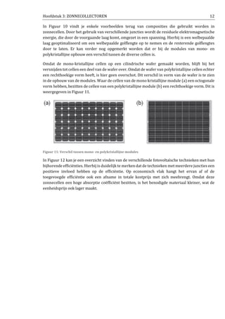Hoofdstuk 3: ZONNECOLLECTOREN 12
In Figuur 10 vindt je enkele voorbeelden terug van composities die gebruikt worden in
zonnecellen. Door het gebruik van verschillende juncties wordt de residuele elektromagnetische
energie, die door de voorgaande laag komt, omgezet in een spanning. Hierbij is een welbepaalde
laag geoptimaliseerd om een welbepaalde golflengte op te nemen en de resterende golflengtes
door te laten. Er kan verder nog opgemerkt worden dat er bij de modules van mono- en
polykristallijne opbouw een verschil tussen de diverse cellen is.
Omdat de mono-kristallijne cellen op een cilindrische wafer gemaakt worden, blijft bij het
versnijden tot cellen een deel van de wafer over. Omdat de wafer van polykristallijne cellen echter
een rechthoekige vorm heeft, is hier geen overschot. Dit verschil in vorm van de wafer is te zien
in de opbouw van de modules. Waar de cellen van de mono kristallijne module (a) een octogonale
vorm hebben, bezitten de cellen van een polykristallijne module (b) een rechthoekige vorm. Dit is
weergegeven in Figuur 11.
Figuur 11: Verschil tussen mono- en polykristallijne modules
In Figuur 12 kan je een overzicht vinden van de verschillende fotovoltaïsche technieken met hun
bijhorende efficiënties. Hierbij is duidelijk te merken dat de technieken met meerdere juncties een
positieve invloed hebben op de efficiëntie. Op economisch vlak hangt het ervan af of de
toegevoegde efficiëntie ook een afname in totale kostprijs met zich meebrengt. Omdat deze
zonnecellen een hoge absorptie coëfficiënt bezitten, is het benodigde materiaal kleiner, wat de
eenheidsprijs ook lager maakt.
 
