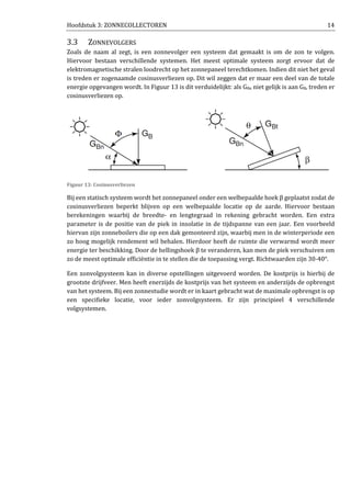 Hoofdstuk 3: ZONNECOLLECTOREN 14
3.3 ZONNEVOLGERS
Zoals de naam al zegt, is een zonnevolger een systeem dat gemaakt is om de zon te volgen.
Hiervoor bestaan verschillende systemen. Het meest optimale systeem zorgt ervoor dat de
elektromagnetische stralen loodrecht op het zonnepaneel terechtkomen. Indien dit niet het geval
is treden er zogenaamde cosinusverliezen op. Dit wil zeggen dat er maar een deel van de totale
energie opgevangen wordt. In Figuur 13 is dit verduidelijkt: als GBn niet gelijk is aan GB, treden er
cosinusverliezen op.
Figuur 13: Cosinusverliezen
Bij een statisch systeem wordt het zonnepaneel onder een welbepaalde hoek β geplaatst zodat de
cosinusverliezen beperkt blijven op een welbepaalde locatie op de aarde. Hiervoor bestaan
berekeningen waarbij de breedte- en lengtegraad in rekening gebracht worden. Een extra
parameter is de positie van de piek in insolatie in de tijdspanne van een jaar. Een voorbeeld
hiervan zijn zonneboilers die op een dak gemonteerd zijn, waarbij men in de winterperiode een
zo hoog mogelijk rendement wil behalen. Hierdoor heeft de ruimte die verwarmd wordt meer
energie ter beschikking. Door de hellingshoek β te veranderen, kan men de piek verschuiven om
zo de meest optimale efficiëntie in te stellen die de toepassing vergt. Richtwaarden zijn 30-40°.
Een zonvolgsysteem kan in diverse opstellingen uitgevoerd worden. De kostprijs is hierbij de
grootste drijfveer. Men heeft enerzijds de kostprijs van het systeem en anderzijds de opbrengst
van het systeem. Bij een zonnestudie wordt er in kaart gebracht wat de maximale opbrengst is op
een specifieke locatie, voor ieder zonvolgsysteem. Er zijn principieel 4 verschillende
volgsystemen.
 