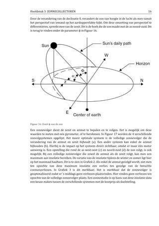 Hoofdstuk 3: ZONNECOLLECTOREN 16
Door de verandering van de declinatie δ, verandert de zon van hoogte in de lucht als men vanuit
het perspectief van iemand op het aardoppervlakte kijkt. Om deze omzetting van perspectief te
differentiëren, spreekt men van de zenit. Dit is de hoek die de zon maakt met de as noord-zuid. Dit
is terug te vinden onder de parameter ϕ in Figuur 16.
Figuur 16: Zenit ϕ van de zon
Een zonnevolger dient de zenit en azimut te bepalen en te volgen. Het is mogelijk om deze
waarden te meten met een pyrometer, of te berekenen. In Figuur 17 worden de 4 verschillende
zonvolgsystemen opgelijst. Het meest optimale systeem is de volledige zonnevolger die de
verandering van de azimut en zenit bijhoudt (a). Een ander systeem kan enkel de azimut
bijhouden (b). Hierbij is de impact op het systeem direct zichtbaar, omdat er maar één motor
aanwezig is. Een opstelling die rond de as west-oost (c) en noord-zuid (d) de zon volgt, is ook
mogelijk. Bij een volledige zonnevolger die zowel de azimut als de zenit volgt, kan men een
maximum aan insolatie bereiken. De variatie van de insolatie tijdens de winter en zomer ligt hier
op het maximaal haalbare. Dit is te zien in Grafiek 2. Als enkel de azimut gevolgd wordt, ziet men
ten opzichte van deze maximum insolatie een verlies ten gevolge van de beruchte
cosinusverliezen. In Grafiek 3 is dit merkbaar. Het is merkbaar dat de zonnevolger is
geoptimaliseerd zodat er ’s middags geen verliezen plaatsvinden. Hier vinden geen verliezen ten
opzichte van de volledige zonnevolger plaats. Een zonnestudie is op basis van deze insolatie-data
een keuze maken tussen de verschillende systemen met de kostprijs als doelstelling.
 