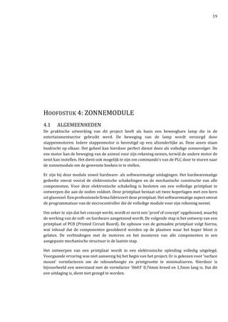 19
HOOFDSTUK 4: ZONNEMODULE
4.1 ALGEMEENHEDEN
De praktische uitwerking van dit project heeft als basis een beweegbare lamp die in de
entertainmentsector gebruikt werd. De beweging van de lamp wordt verzorgd door
stappenmotoren. Iedere stappenmotor is bevestigd op een afzonderlijke as. Deze assen staan
loodrecht op elkaar. Het geheel kan hierdoor perfect dienst doen als volledige zonnevolger. De
ene motor kan de beweging van de azimut voor zijn rekening nemen, terwijl de andere motor de
zenit kan instellen. Het dient ook mogelijk te zijn om commando’s van de PLC door te sturen naar
de zonnemodule om de gewenste hoeken in te stellen.
Er zijn bij deze module zowel hardware- als softwarematige uitdagingen. Het hardwarematige
gedeelte omvat vooral de elektronische schakelingen en de mechanische constructie van alle
componenten. Voor deze elektronische schakeling is besloten om een volledige printplaat te
ontwerpen die aan de noden voldoet. Deze printplaat bestaat uit twee koperlagen met een kern
uit glasvezel. Een professionele firma fabriceert deze printplaat. Het softwarematige aspect omvat
de programmatuur van de microcontroller die de volledige module voor zijn rekening neemt.
Om zeker te zijn dat het concept werkt, wordt er eerst een ‘proof of concept’ opgebouwd, waarbij
de werking van de soft- en hardware aangetoond wordt. De volgende stap is het ontwerp van een
printplaat of PCB (Printed Circuit Board). De opbouw van de gemaakte printplaat volgt hierna,
wat inhoud dat de componenten gesoldeerd worden op de plaatsen waar het koper bloot is
gelaten. De verbindingen met de motoren en het monteren van alle componenten in een
aangepaste mechanische structuur is de laatste stap.
Het ontwerpen van een printplaat wordt in een elektronische opleiding volledig uitgelegd.
Voorgaande ervaring was niet aanwezig bij het begin van het project. Er is gekozen voor ‘surface
mount’ vormfactoren om de inbouwhoogte en printgrootte te minimaliseren. Hierdoor is
bijvoorbeeld een weerstand met de vormfactor ‘0603’ 0,76mm breed en 1,5mm lang is. Dat dit
een uitdaging is, dient niet gezegd te worden.
 