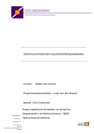 CVO Crescendo ■
Vaartdijk 86 ■
2800 Mechelen ■
T 015 41 30 45 ■
CVO CRESCENDO
CENTRUM VOOR VOLWASSENENONDERWIJS
Project ingediend tot het behalen van de titel van
Gegradueerde in de Elektromechanica – HBO5
Optie procesautomatisering
Cursist: Robbe Van Assche
Projectverantwoordelijke: Linda Van den Broeck
Bedrijf: CVO Crescendo
ZONVOLGSYSTEEM MET KALENDERPROGRAMMERING
 