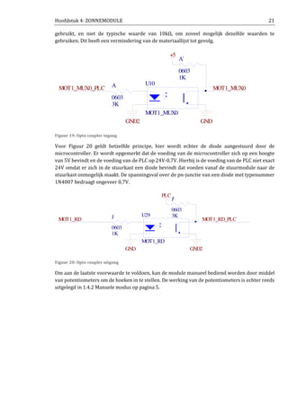 Hoofdstuk 4: ZONNEMODULE 21
gebruikt, en niet de typische waarde van 10kΩ, om zoveel mogelijk dezelfde waarden te
gebruiken. Dit heeft een vermindering van de materiaallijst tot gevolg.
Figuur 19: Opto coupler ingang
Voor Figuur 20 geldt hetzelfde principe, hier wordt echter de diode aangestuurd door de
microcontroller. Er wordt opgemerkt dat de voeding van de microcontroller zich op een hoogte
van 5V bevindt en de voeding van de PLC op 24V-0,7V. Hierbij is de voeding van de PLC niet exact
24V omdat er zich in de stuurkast een diode bevindt dat voeden vanaf de stuurmodule naar de
stuurkast onmogelijk maakt. De spanningsval over de pn-junctie van een diode met typenummer
1N4007 bedraagt ongeveer 0,7V.
Figuur 20: Opto coupler uitgang
Om aan de laatste voorwaarde te voldoen, kan de module manueel bediend worden door middel
van potentiometers om de hoeken in te stellen. De werking van de potentiometers is echter reeds
uitgelegd in 1.4.2 Manuele modus op pagina 5.
U10
MOT1_MUX0
GND2 GND
MOT1_MUX0_PLC MOT1_MUX0
3K
A
0603
1K
A'
0603
+5
GND2GND
MOT1_RD_PLCMOT1_RD
U29
MOT1_RD
3K
J'
0603
PLC
1K
J
0603
 