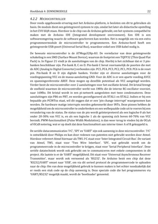 Hoofdstuk 4: ZONNEMODULE 22
4.2.2 MICROCONTROLLER
Door reeds opgebouwde ervaring met het Arduino-platform, is besloten om dit te gebruiken als
basis. De module dient een geïntegreerd systeem te zijn, omdat het later als didactische opstelling
in het CVO blijft staan. Hierdoor is de chip van de Arduino gebruikt, om het systeem compatibel te
maken met de Arduino IDE (Integrated development environment). Een IDE is een
softwareomgeving waarin de software geschreven kan worden. Het is mogelijk om via een extra
programmeermodule de microcontroller te programmeren. Een Arduino-bord heeft een
geïntegreerde USB-poort (Universal Serial Bus), waardoor enkel een USB-kabel nodig is.
De bewuste microcontroller is de ATMega328p-AU. De vormfactor van deze geïntegreerde
schakeling is een SMD (Surface Mount Device), waarvan de footprint een TQFP32 (Thin Quad Flat
Pack) is. In Figuur 21 vindt je de aansluitingen van de chip. Hierbij is het zichtbaar dat er 3 pin-
banken beschikbaar zijn. Pin-bank B, C en D. Pin-bank C bevat voornamelijk de poorten die met
de ADC (Analog to Digital Converter) verbonden zijn: PC5, PC4, PC3, PC2, PC1, PC0. PC6 is de reset
pin. Pin-bank B en D zijn digitale banken. Verder zijn er diverse aansluitingen voor de
voedingspanning VCC en de massa-aansluiting GND. Voor de ADC is er een aparte voeding AVCC
en spanningsreferentie AREF. Deze mogen op dezelfde potentiaal als VCC aangelegd worden.
Verder bezit de microcontroller over 2 aansluitingen voor het oscillatie-kristal. Dit kristal brengt
de snelheid waarmee de microcontroller werkt van 1MHz die de interne RC-oscillator voorziet,
naar 16Mhz. Dit kristal wordt in een pi-netwerk aangesloten met twee condensatoren. Deze
aansluitingen zijn PB6 en PB7, en worden geconfigureerd als XTAL1 en XTAL2. Indien er bij een
bepaalde pin PCINTxx staat, wil dit zeggen dat er een ‘pin change interrupt’ waargenomen kan
worden. De hardware matige interrupts worden gekenmerkt door INTx. Deze pinnen hebben de
mogelijkheid om de microcontroller te onderbreken en een welbepaalde code uit te voeren bij een
verandering van de status. De status van de pin wordt geïnterpreteerd als een logische 0 als het
onder 20-30% van VCC is, en als een logische 1 als de spanning zich boven 60-70% van VCC
bevindt. PWM-functionaliteit (Pulse Width Modulation), is dan weer terug te vinden bij de OCxA
of OCxB notering, wat er op doelt dat deze functionaliteit aan interne timer A of B gekoppeld is.
De seriële datacommunicaties ‘I2C’, ‘SPI’ en ‘UART’ zijn ook aanwezig in deze microcontroller. ‘I2C’
is ontwikkeld door Philips en kan door redenen van patenten niet gebruikt worden door Atmel.
Hierdoor refereert Atmel hiernaar als TWI. I2C staat voor ‘Inter Integrated Circuit Bus’. De variant
van Atmel, TWI, staat voor ‘Two Wire Interface’. ‘SPI’, wat gebruikt wordt om de
programmeercode in de microcontroller te krijgen, staat voor ‘Serial Peripheral Interface’. Deze
seriële datatechniek wordt ook gebruikt om te communiceren met enkele componenten in dit
project. Als laatste is er de ‘UART’ mogelijkheid. Dit staat voor ‘Universal Asynchronous Receiver
Transmitter’, maar wordt ook vernoemd als ‘RS232’. De Arduino bezit een chip dat deze
‘RS232/UART’ omzet naar ‘USB’, om via dit serieel protocol de programmeercode te uploaden
naar de chip. Om van deze mogelijkheid gebruik te kunnen maken is het echter noodzakelijk dat
er reeds een stuk code op de chip aanwezig is. Deze speciale code die het programmeren via
‘UART/RS232’ mogelijk maakt, wordt de ‘bootloader’ genoemd.
 