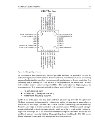 Hoofdstuk 4: ZONNEMODULE 23
Figuur 21: ATmega328p-AU pinout
De verschillende datacommunicaties hebben specifieke datalijnen die gekoppeld zijn aan de
softwarematige functionaliteit binnenin de microcontroller. Hieronder vindt je een opsomming
van de gebruikte datalijnen met hun corresponderende aansluitingen op de microcontroller. Een
toelichting over de werking van I2C en RS232 is in dit project echter niet aan de orde. Om deze
reden wordt er hierover niet verder uitgewijd. SPI is echter wel een deel van dit project, maar dit
wordt samen met de programmatietechniek uitgebreid uitgelegd in 4.3.2 I/O expanders.
I2C: SDA (PC4), SCL (PC5)
SPI: MOSI (PB3), MISO (PB4), SCK (PB5)
RS232/UART: TXD (PD1), RXD(PD0)
Verder is de architectuur van deze microcontroller gebaseerd op een 8-bit RISC-processor
(Reduced Instruction Set Computer). De registers, wat banken zijn waar data in weggeschreven
wordt, zijn van 8-bit lengte. Omdat er 32KB EEPROM (Electric Erasable Programmable Read Only
Memory) aanwezig is in de microcontroller, heeft ieder van deze 32 000 banken van 8-bitlengte
een verschillend adres. Een 8-bit microcontroller houdt ook in dat er een 8-bit ALU (Arithmetic
Logic Unit) aanwezig is. De ALU is de eenheid die de berekeningen maakt. Iedere instructie is een
combinatie van een vermenigvuldiging, deling, optelling of een aftrekking. De 8-bit-ALU kan in
één cyclus van de klok op twee 8-bit waarden een bewerking uitvoeren.
 
