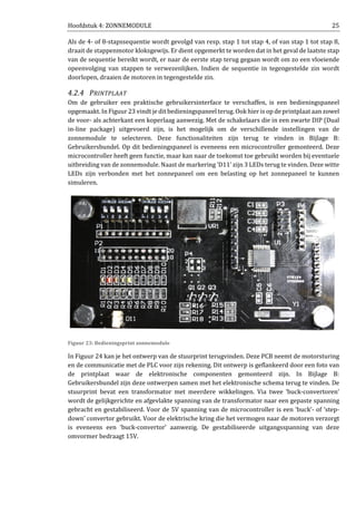 Hoofdstuk 4: ZONNEMODULE 25
Als de 4- of 8-stapssequentie wordt gevolgd van resp. stap 1 tot stap 4, of van stap 1 tot stap 8,
draait de stappenmotor kloksgewijs. Er dient opgemerkt te worden dat in het geval de laatste stap
van de sequentie bereikt wordt, er naar de eerste stap terug gegaan wordt om zo een vloeiende
opeenvolging van stappen te verwezenlijken. Indien de sequentie in tegengestelde zin wordt
doorlopen, draaien de motoren in tegengestelde zin.
4.2.4 PRINTPLAAT
Om de gebruiker een praktische gebruikersinterface te verschaffen, is een bedieningspaneel
opgemaakt. In Figuur 23 vindt je dit bedieningspaneel terug. Ook hier is op de printplaat aan zowel
de voor- als achterkant een koperlaag aanwezig. Met de schakelaars die in een zwarte DIP (Dual
in-line package) uitgevoerd zijn, is het mogelijk om de verschillende instellingen van de
zonnemodule te selecteren. Deze functionaliteiten zijn terug te vinden in Bijlage B:
Gebruikersbundel. Op dit bedieningspaneel is eveneens een microcontroller gemonteerd. Deze
microcontroller heeft geen functie, maar kan naar de toekomst toe gebruikt worden bij eventuele
uitbreiding van de zonnemodule. Naast de markering ‘D11’ zijn 3 LEDs terug te vinden. Deze witte
LEDs zijn verbonden met het zonnepaneel om een belasting op het zonnepaneel te kunnen
simuleren.
Figuur 23: Bedieningsprint zonnemodule
In Figuur 24 kan je het ontwerp van de stuurprint terugvinden. Deze PCB neemt de motorsturing
en de communicatie met de PLC voor zijn rekening. Dit ontwerp is geflankeerd door een foto van
de printplaat waar de elektronische componenten gemonteerd zijn. In Bijlage B:
Gebruikersbundel zijn deze ontwerpen samen met het elektronische schema terug te vinden. De
stuurprint bevat een transformator met meerdere wikkelingen. Via twee ‘buck-convertoren’
wordt de gelijkgerichte en afgevlakte spanning van de transformator naar een gepaste spanning
gebracht en gestabiliseerd. Voor de 5V spanning van de microcontroller is een ‘buck’- of ‘step-
down’ convertor gebruikt. Voor de elektrische kring die het vermogen naar de motoren verzorgt
is eveneens een ‘buck-convertor’ aanwezig. De gestabiliseerde uitgangsspanning van deze
omvormer bedraagt 15V.
 