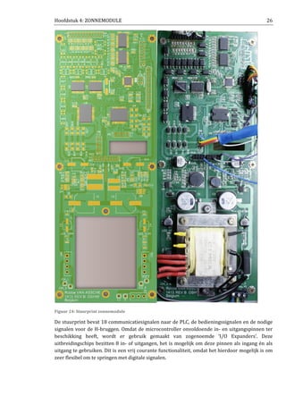 Hoofdstuk 4: ZONNEMODULE 26
Figuur 24: Stuurprint zonnemodule
De stuurprint bevat 18 communicatiesignalen naar de PLC, de bedieningssignalen en de nodige
signalen voor de H-bruggen. Omdat de microcontroller onvoldoende in- en uitgangspinnen ter
beschikking heeft, wordt er gebruik gemaakt van zogenoemde ‘I/O Expanders’. Deze
uitbreidingschips bezitten 8 in- of uitgangen, het is mogelijk om deze pinnen als ingang én als
uitgang te gebruiken. Dit is een vrij courante functionaliteit, omdat het hierdoor mogelijk is om
zeer flexibel om te springen met digitale signalen.
 