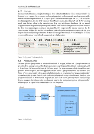 Hoofdstuk 4: ZONNEMODULE 27
4.2.5 VOEDING
De onderste helft van de printplaat in Figuur 24 is uitsluitend bedoeld om de microcontroller en
de motoren te voeden. Het vermogen is afkomstig van de transformator die aan de primaire zijde
met de netspanning verbonden is. Er zijn 3 aparte secundaire windingen die 24V, 12V en 7V ter
beschikking stellen. Dit zijn RMS-waarden (Root Mean Square). Zowel de 12V- als de 7V-winding
wordt naar buiten gebracht. De spanning van deze twee windingen doorloopt elk een aantal
stappen alvorens de gewenste spanning beschikbaar staat voor de overige elektronica. De stappen
die deze twee spanningen doorlopen zijn dezelfde. Het enige verschil zijn de waarden die de
componenten hebben. Zo worden bijvoorbeeld elektrolytische condensatoren gebruikt die een
hogere maximale spanning hebben bij de 12V-rail ten opzichte van de 7V-rail. In Figuur 25 staat
een overzicht van de verschillende stappen die gevolgd worden.
Figuur 25: Overzicht Voedingsgedeelte
4.3 PROGRAMMATIE
Om een cyclisch programma in de microcontroller te krijgen, wordt een C-programmeertaal
gebruikt. Er is geprogrammeerd in de programmeeromgeving van Atmel. Zoals reeds aangehaald
is de Arduino IDE compatibel met de IDE van Atmel. De programmeertaal die Atmel hanteert
gebruikt dezelfde syntax, bestandstypes en functies als de C-programmeertaal. De toolchain van
Atmel is ‘open-source’, dit wilt zeggen dat alle informatie en programma’s vrijgegeven zijn onder
een welbepaalde licentie. Deze licentie ondersteunt het gratis verspreiden hiervan. Hierdoor zijn
programma’s zoals de Arduino IDE mogelijk zijn. De C-taal, wordt geïnterpreteerd en doorloopt
diverse stappen die uitkomen tot een bestand waarin alle instructies voor de microcontroller
aanwezig zijn. In Figuur 26 staat een overzicht van dit proces.
Figuur 26: Toolchain
 
