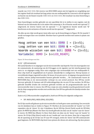 Hoofdstuk 4: ZONNEMODULE 29
waarde van 1111 1111. Het inverse van 0010 0000 samen met de logische-en vergelijking met
het register heeft als resultaat het laag zetten van een welbepaalde bit. Concreet is dit de logische
en-functie van de binaire waarde 1101 1111 en 1111 1111. Het resultaat van deze bewerking is
dus 1101 1111.
Deze bewerkingen worden gebruikt om een specifieke bit in te stellen in een register, met de
behoud van de informatie die in de andere bits aanwezig is. De of-functie wordt met operand “|”
uitgevoerd, de inverse functie met de operand “~”, de logische-en functie wordt met “&”
beschreven en de exclusieve of-functie wordt met de operand “^” uitgevoerd.
Als alles op een rijtje wordt gezet, komt alles neer op de bewerkingen in Figuur 28. De waarde 5
wordt vervangen door een variabele. Hierdoor kan er gewerkt worden met namen in plaats van
getallen.
Figuur 28: Bewerkingen met bits
4.3.2 I/O EXPANDERS
Het aantal fysieke in-en uitgangen van de microcontroller zijn beperkt. Voor de stuursignalen van
de communicatie, de aansturing van de H-bruggen en de signalen van het interfacepaneel zijn
extra in- en uitgangen nodig. Deze extra uitgangen zijn verwezenlijkt met een welbepaalde IC.
Deze chip heeft de mogelijkheid om 8 pinnen afzonderlijk te configureren. Hierop kunnen er
verschillende dingen ingesteld worden. De keuze of een pin een in- of uitgang is kan geselecteerd
worden, interne pullup-weerstanden kunnen gebruikt worden, … De communicatie tussen de
MCP23S08-chip en de microcontroller verloopt via een serieel protocol. Een SPI-bus wordt
hiervoor gebruikt. Er bestaan ook I/O-uitbreidingschips die via een I2C-bus werken. De SPI-bus
gebruikt dezelfde draden die eveneens gebruikt worden om de programmatiecode naar de
microcontroller door te sturen. Een SPI-bus vergt een extra datalijn waarbij geselecteerd wordt
dat de chips aangesproken worden met seriële data. Een SPI-bus gebruikt één datalijn minder dan
de I2C-bus.
Zoals in 4.2.2 Microcontroller aangehaald is, heeft een SPI-bus de volgende configuratie:
SPI: MOSI (PB3), MISO (PB4), SCK (PB5)
De CS-lijn wordt zelf gekozen op de microcontroller en heeft geen vaste aansluiting. Een overzicht
van de datalijnen kan je vinden in Figuur 29. Hierbij is de microcontroller de ‘master’ en 4 I/O
expanders zijn de ‘slaves’. Er zijn 4 datalijnen. Op de SCK-lijn (Serial Clock) wordt de SPI-klok
gezet. De MOSI-lijn (Master Out Slave In) wordt gebruikt om data van de ‘master’ naar de ‘slaves’
te sturen. De MISO-lijn (Master In Slave Out) dient om data van de ‘slaves’ naar de ‘master’ te
sturen. De CS-lijn (Chip Select) werkt als een ‘enable-pin’ voor de slaves. Deze lijn is laag-actief.
Als de spanning op de CS-lijn van 5V naar 0V overgaat, weten de ‘slaves’ dat SPI-communicatie
gaat beginnen. De MCP23S08-chip bezit twee pinnen die dienen als adressering. Op deze pinnen
 