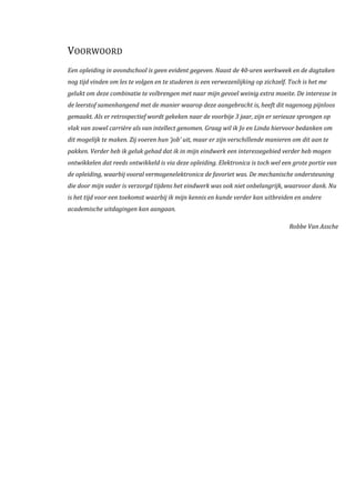 VOORWOORD
Een opleiding in avondschool is geen evident gegeven. Naast de 40-uren werkweek en de dagtaken
nog tijd vinden om les te volgen en te studeren is een verwezenlijking op zichzelf. Toch is het me
gelukt om deze combinatie te volbrengen met naar mijn gevoel weinig extra moeite. De interesse in
de leerstof samenhangend met de manier waarop deze aangebracht is, heeft dit nagenoeg pijnloos
gemaakt. Als er retrospectief wordt gekeken naar de voorbije 3 jaar, zijn er serieuze sprongen op
vlak van zowel carrière als van intellect genomen. Graag wil ik Jo en Linda hiervoor bedanken om
dit mogelijk te maken. Zij voeren hun ‘job’ uit, maar er zijn verschillende manieren om dit aan te
pakken. Verder heb ik geluk gehad dat ik in mijn eindwerk een interessegebied verder heb mogen
ontwikkelen dat reeds ontwikkeld is via deze opleiding. Elektronica is toch wel een grote portie van
de opleiding, waarbij vooral vermogenelektronica de favoriet was. De mechanische ondersteuning
die door mijn vader is verzorgd tijdens het eindwerk was ook niet onbelangrijk, waarvoor dank. Nu
is het tijd voor een toekomst waarbij ik mijn kennis en kunde verder kan uitbreiden en andere
academische uitdagingen kan aangaan.
Robbe Van Assche
 