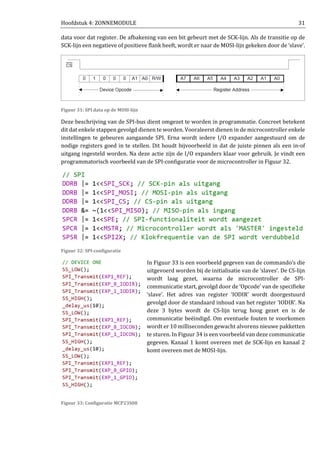 Hoofdstuk 4: ZONNEMODULE 31
data voor dat register. De afbakening van een bit gebeurt met de SCK-lijn. Als de transitie op de
SCK-lijn een negatieve of positieve flank heeft, wordt er naar de MOSI-lijn gekeken door de ‘slave’.
Figuur 31: SPI data op de MOSI-lijn
Deze beschrijving van de SPI-bus dient omgezet te worden in programmatie. Concreet betekent
dit dat enkele stappen gevolgd dienen te worden. Vooraleerst dienen in de microcontroller enkele
instellingen te gebeuren aangaande SPI. Erna wordt iedere I/O expander aangestuurd om de
nodige registers goed in te stellen. Dit houdt bijvoorbeeld in dat de juiste pinnen als een in-of
uitgang ingesteld worden. Na deze actie zijn de I/O expanders klaar voor gebruik. Je vindt een
programmatorisch voorbeeld van de SPI-configuratie voor de microcontroller in Figuur 32.
Figuur 32: SPI-configuratie
In Figuur 33 is een voorbeeld gegeven van de commando’s die
uitgevoerd worden bij de initialisatie van de ‘slaves’. De CS-lijn
wordt laag gezet, waarna de microcontroller de SPI-
communicatie start, gevolgd door de ‘Opcode’ van de specifieke
‘slave’. Het adres van register ‘IODIR’ wordt doorgestuurd
gevolgd door de standaard inhoud van het register ‘IODIR’. Na
deze 3 bytes wordt de CS-lijn terug hoog gezet en is de
communicatie beëindigd. Om eventuele fouten te voorkomen
wordt er 10 milliseconden gewacht alvorens nieuwe pakketten
te sturen. In Figuur 34 is een voorbeeld van deze communicatie
gegeven. Kanaal 1 komt overeen met de SCK-lijn en kanaal 2
komt overeen met de MOSI-lijn.
Figuur 33: Configuratie MCP23S08
 