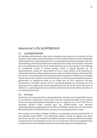 35
HOOFDSTUK 5: PLC & INTERFACE
5.1 ALGEMEENHEDEN
De opleiding elektromechanica optie proces automatisering is gericht op de industrie. In deze
industrie, hetzij voeding, chemie, petrochemie of farmaceutische industrie, worden welbepaalde
elektromagnetische componenten gebruikt in de automatisering van het productieprocedé. Deze
automatisering wordt voornamelijk verwezenlijkt door diverse PLC’s die met elkaar verbonden
zijn in een welbepaald netwerk. Om de rekeneenheid, het aan te sturen systeem en de bediening
op verschillende locaties te kunnen plaatsen, wordt er gebruik gemaakt van een
datacommunicatie waarbij de rekeneenheid, het aan te sturen systeem en de bediening een
welbepaalde afstand van elkaar geplaatst kunnen worden. De rekeneenheid is in dit geval de PLC,
het systeem is de zonnemodule en de bediening wordt verzorgd door de HMI. In een werkelijke
situatie zijn meerdere systemen met lokale bediening, een controleruimte waarbij het hele proces
geobserveerd en aangestuurd wordt en een ruimte waar de PLC’s gehuisvest zijn geen
uitzondering. In werkelijke situaties wordt er ook gebruik gemaakt van stuurkasten die in de
omgeving van het aangestuurde systeem gepositioneerd zijn. Om net deze netwerkstructuur te
simuleren is er gebruik gemaakt van een centrale eenheid met decentrale periferie. Dit alles is in
een stuurkast gemonteerd.
5.2 NETWERK
Bij de keuze van het systeem dient er rekening gehouden te worden met de compatibiliteit tussen
de verschillende componenten. Hierbij dient zowel het communicatiemiddel als de software
waarin de programmatie gebeurd compatibel te zijn. Er is gekozen voor een ‘S7-1200’-PLC. De
decentrale periferie wordt verzorgd door een ‘ET200S’-module waar meerdere
uitbreidingsmodules aan gekoppeld zijn. De HMI is een ‘KTP600’-model, die een 6” scherm bezit.
Elk element heeft een Profinet-interface, waarmee een netwerk gemaakt kan worden.
Een voorloper van Profinet is Profibus. Profibus is een tweedraads-netwerk waarbij RS-485 als
basis gebruikt wordt. RS485 is een differentiële databus, waarbij de signalen naar elkaar
gerefereerd zijn. Dit is een voordeel bij installaties waarbij er storing van kabels die vermogen
transporteren zich op de datalijnen overzet. Als er een referentie naar de massa gebruikt wordt,
veranderd bij een seriële datalijn de potentiaal, wat een laag signaal een hoog signaal kan
 