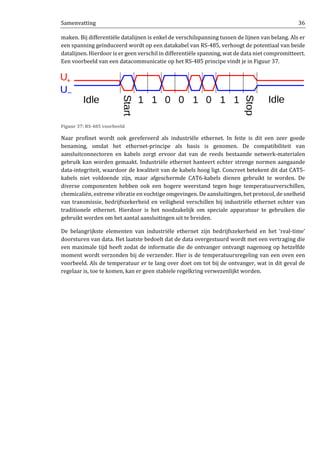 Samenvatting 36
maken. Bij differentiële datalijnen is enkel de verschilspanning tussen de lijnen van belang. Als er
een spanning geïnduceerd wordt op een datakabel van RS-485, verhoogt de potentiaal van beide
datalijnen. Hierdoor is er geen verschil in differentiële spanning, wat de data niet compromitteert.
Een voorbeeld van een datacommunicatie op het RS-485 principe vindt je in Figuur 37.
Figuur 37: RS-485 voorbeeld
Naar profinet wordt ook gerefereerd als industriële ethernet. In feite is dit een zeer goede
benaming, omdat het ethernet-principe als basis is genomen. De compatibiliteit van
aansluitconnectoren en kabels zorgt ervoor dat van de reeds bestaande netwerk-materialen
gebruik kan worden gemaakt. Industriële ethernet hanteert echter strenge normen aangaande
data-integriteit, waardoor de kwaliteit van de kabels hoog ligt. Concreet betekent dit dat CAT5-
kabels niet voldoende zijn, maar afgeschermde CAT6-kabels dienen gebruikt te worden. De
diverse componenten hebben ook een hogere weerstand tegen hoge temperatuurverschillen,
chemicaliën, extreme vibratie en vochtige omgevingen. De aansluitingen, het protocol, de snelheid
van transmissie, bedrijfszekerheid en veiligheid verschillen bij industriële ethernet echter van
traditionele ethernet. Hierdoor is het noodzakelijk om speciale apparatuur te gebruiken die
gebruikt worden om het aantal aansluitingen uit te breiden.
De belangrijkste elementen van industriële ethernet zijn bedrijfszekerheid en het ‘real-time’
doorsturen van data. Het laatste bedoelt dat de data overgestuurd wordt met een vertraging die
een maximale tijd heeft zodat de informatie die de ontvanger ontvangt nagenoeg op hetzelfde
moment wordt verzonden bij de verzender. Hier is de temperatuursregeling van een oven een
voorbeeld. Als de temperatuur er te lang over doet om tot bij de ontvanger, wat in dit geval de
regelaar is, toe te komen, kan er geen stabiele regelkring verwezenlijkt worden.
 