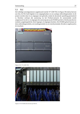 Samenvatting 37
5.3 PLC
Het volledige zonvolgsysteem is opgebouwd rond de ‘S7-1200’-PLC. In Figuur 38 vindt je hiervan
een foto. De PLC heeft digitale in-en uitgangsbanken en een analoge uitbreidingsmodule. In dit
project worden deze in-en uitgangen niet gebruikt, omdat de decentrale opstelling gesimuleerd
is. Hierdoor verloopt alle aansturing via het Profinet-netwerk. De zonnemodule wordt
aangestuurd via de in- en uitgangen die aanwezig zijn op de ET200S-periferie. Hierbij zijn diverse
modules aangekoppeld die ofwel ingangen of uitgangen bezitten. Het ET200S-geheel bestaat uit
deze uitbreidingsmodules, een voedingsmodule en een interfacemodule. Dit alles is ingebouwd in
de stuurkast.
Figuur 38: 'S7-1200'-PLC
Figuur 39: ET200S decentrale periferie
 