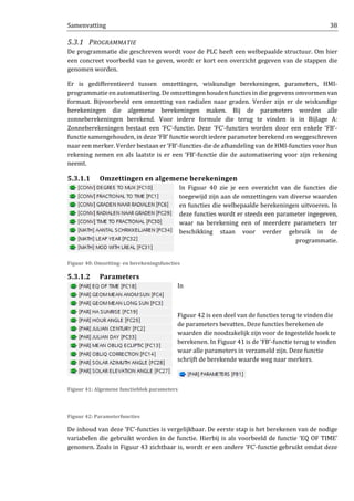 Samenvatting 38
5.3.1 PROGRAMMATIE
De programmatie die geschreven wordt voor de PLC heeft een welbepaalde structuur. Om hier
een concreet voorbeeld van te geven, wordt er kort een overzicht gegeven van de stappen die
genomen worden.
Er is gedifferentieerd tussen omzettingen, wiskundige berekeningen, parameters, HMI-
programmatie en automatisering. De omzettingen houden functies in die gegevens omvormen van
formaat. Bijvoorbeeld een omzetting van radialen naar graden. Verder zijn er de wiskundige
berekeningen die algemene berekeningen maken. Bij de parameters worden alle
zonneberekeningen berekend. Voor iedere formule die terug te vinden is in Bijlage A:
Zonneberekeningen bestaat een ‘FC’-functie. Deze ‘FC’-functies worden door een enkele ‘FB’-
functie samengehouden, in deze ‘FB’ functie wordt iedere parameter berekend en weggeschreven
naar een merker. Verder bestaan er ‘FB’-functies die de afhandeling van de HMI-functies voor hun
rekening nemen en als laatste is er een ‘FB’-functie die de automatisering voor zijn rekening
neemt.
5.3.1.1 Omzettingen en algemene berekeningen
In Figuur 40 zie je een overzicht van de functies die
toegewijd zijn aan de omzettingen van diverse waarden
en functies die welbepaalde berekeningen uitvoeren. In
deze functies wordt er steeds een parameter ingegeven,
waar na berekening een of meerdere parameters ter
beschikking staan voor verder gebruik in de
programmatie.
Figuur 40: Omzetting- en berekeningsfuncties
5.3.1.2 Parameters
In
Figuur 42 is een deel van de functies terug te vinden die
de parameters bevatten. Deze functies berekenen de
waarden die noodzakelijk zijn voor de ingestelde hoek te
berekenen. In Figuur 41 is de ‘FB’-functie terug te vinden
waar alle parameters in verzameld zijn. Deze functie
schrijft de berekende waarde weg naar merkers.
Figuur 41: Algemene functieblok parameters
Figuur 42: Parameterfuncties
De inhoud van deze ‘FC’-functies is vergelijkbaar. De eerste stap is het berekenen van de nodige
variabelen die gebruikt worden in de functie. Hierbij is als voorbeeld de functie ‘EQ OF TIME’
genomen. Zoals in Figuur 43 zichtbaar is, wordt er een andere ‘FC’-functie gebruikt omdat deze
 