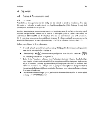 Bijlagen 44
6 BIJLAGEN
6.1 BIJLAGE A: ZONNEBEREKENINGEN
6.1.1 INLEIDING
Verschillende zonneparameters zijn nodig om de azimut en zenit te berekenen. Deze zijn
hieronder te vinden. De formules zijn uit een Excel-bestand van het NOAA (National Oceanic And
Atmospheric Administration) gehaald.
Om deze waarden een grootteorde mee te geven, is voor iedere waarde een berekening uitgevoerd
voor de drie parameters datum, tijd en locatie. Ze bedragen 1/09/2013, om 12:00:00 met als
coördinaten 51,017723NB en 4,479227OL. Dit zijn de coördinaten van CVO Crescendo.
Na de omzetting van de gregoriaanse tijdsrekening naar de Juliaanse, zijn alle gegevens aanwezig
om de berekeningen uit te voeren. Juliaanse dag: 2456536,96. Juliaanse eeuw: 0,13667237.
Enkele opmerkingen bij de berekeningen:
Er wordt gebruik gemaakt van een bewerking MOD(x;y). Dit doelt op een deling van x/y
waarvan de restwaarde het resultaat is.
De bewerking x ∗ ቀ
஠
ଵ଼଴
ቁ is een omzetting van graden naar radialen. Terwijl x ∗ ቀ
ଵ଼଴
஠
ቁ
een omzetting van radialen naar graden is.
‘Julian Century’ staat voor Juliaanse Eeuw, ‘Julian day’ staat voor Juliaanse dag. De huidige
tijdsrekening is in gregoriaanse tijd. Iedere gregoriaanse tijd heeft een overeenkomstige
dag in de juliaanse kalender. Bij de omzetting van de gregoriaanse naar de juliaanse is er
echter een tijdspanne van 10 dagen waar er geen juliaanse dag bestaat. Het gemak bij het
formaat van de Juliaanse tijdsrekening in berekeningen, is de reden van het gebruik van
deze oude tijdsrekening.
De astronomische eenheid [AU] is de gemiddelde afstand tussen de aarde en de zon. Deze
bedraagt 149 597 870 700 meter.
 