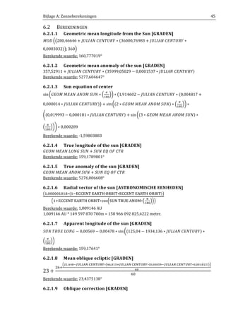 Bijlage A: Zonneberekeningen 45
6.2 BEREKENINGEN
6.2.1.1 Geometric mean longitude from the Sun [GRADEN]
‫ܦܱܯ‬ ቀ൫280,46646 + ‫ܻܴܷܶܰܧܥ	ܰܣܫܮܷܬ‬ ∗ ሺ36000,76983 + ‫ܻܴܷܶܰܧܥ	ܰܣܫܮܷܬ‬ ∗
0,0003032ሻ൯; 360ቁ
Berekende waarde: 160,777019°
6.2.1.2 Geometric mean anomaly of the sun [GRADEN]
357,52911 + ‫ܻܴܷܶܰܧܥ	ܰܣܫܮܷܬ‬ ∗ ሺ35999,05029 − 0,0001537 ∗ ‫ܻܴܷܶܰܧܥ	ܰܣܫܮܷܬ‬ሻ
Berekende waarde: 5277,604647°
6.2.1.3 Sun equation of center
sin൬‫ܷܰܵ	ܯܱܰܣ	ܰܣܧܯ	ܯܱܧܩ‬ ∗ ቀ
గ
ଵ଼଴
ቁ൰ ∗ ൫1,914602 − ‫ܻܴܷܶܰܧܥ	ܰܣܫܮܷܬ‬ ∗ ሺ0,004817 +
0,000014 ∗ ‫ܻܴܷܶܰܧܥ	ܰܣܫܮܷܬ‬ሻ൯ + sin ൬ሺ2 ∗ ‫ܷܰܵ	ܯܱܰܣ	ܰܣܧܯ	ܯܱܧܩ‬ሻ ∗ ቀ
గ
ଵ଼଴
ቁ൰ ∗
ቆሺ0,019993 − 0,000101 ∗ ‫ܻܴܷܶܰܧܥ	ܰܣܫܮܷܬ‬ሻ + sin ൬ሺ3 ∗ ‫ܷܰܵ	ܯܱܰܣ	ܰܣܧܯ	ܯܱܧܩ‬ሻ ∗
ቀ
గ
ଵ଼଴
ቁ൰ቇ ∗ 0,000289
Berekende waarde: -1,59803883
6.2.1.4 True longitude of the sun [GRADEN]
‫ܷܰܵ	ܩܱܰܮ	ܰܣܧܯ	ܯܱܧܩ‬ + ܷܵܰ	‫ܴܶܥ	ܨܱ	ܳܧ‬
Berekende waarde: 159,1789801°
6.2.1.5 True anomaly of the sun [GRADEN]
‫ܷܰܵ	ܯܱܰܣ	ܰܣܧܯ	ܯܱܧܩ‬ + ܷܵܰ	‫ܴܶܥ	ܨܱ	ܳܧ‬
Berekende waarde: 5276,006608°
6.2.1.6 Radial vector of the sun [ASTRONOMISCHE EENHEDEN]
൫ଵ,଴଴଴଴଴ଵ଴ଵ଼∗ሺଵି୉େେ୉୒୘	୉୅ୖ୘ୌ	୓ୖ୆୍୘∗୉େେ୉୒୘	୉୅ୖ୘ୌ	୓ୖ୆୍୘ሻ൯
ቀଵା୉େେ୉୒୘	୉୅ୖ୘ୌ	୓ୖ୆୍୘∗ୡ୭ୱ൬ୗ୙୒	୘ୖ୙୉	୅୒୓୑∗ቀ
ಘ
భఴబ
ቁ൰ቁ
Berekende waarde: 1,009146 AU
1,009146 AU * 149 597 870 700m = 150 966 092 825,4222 meter.
6.2.1.7 Apparent longitude of the sun [GRADEN]
ܷܵܰ	ܴܷܶ‫ܩܱܰܮ	ܧ‬ − 0,00569 − 0,00478 ∗ sin൬ሺ125,04 − 1934,136 ∗ ‫ܻܴܷܶܰܧܥ	ܰܣܫܮܷܬ‬ሻ ∗
ቀ
గ
ଵ଼଴
ቁ൰
Berekende waarde: 159,17641°
6.2.1.8 Mean oblique ecliptic [GRADEN]
23 +
ଶ଺ା
ቀమభ,రరఴష಻ೆಽ಺ಲಿ	಴ಶಿ೅ೆೃೊ∗൫రల,ఴభఱశ಻ೆಽ಺ಲಿ	಴ಶಿ೅ೆೃೊ∗ሺబ,బబబఱవష಻ೆಽ಺ಲಿ	಴ಶಿ೅ೆೃೊ∗బ,బబభఴభయሻ൯ቁ
లబ
଺଴
Berekende waarde: 23,4375138°
6.2.1.9 Oblique correction [GRADEN]
 
