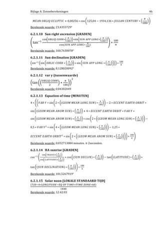 Bijlage A: Zonneberekeningen 46
‫ܥܫܶܲܫܮܥܧ	ܳܫܮܤܱ	ܰܣܧܯ‬ + 0,00256 ∗ cos ቆ125,04 − 1934,136 ∗ ‫ܻܴܷܶܰܧܥ	ܰܣܫܮܷܬ‬ ∗ ቀ
ߨ
180
ቁቇ
Berekende waarde: 23,4355729°
6.2.1.10 Sun right ascension [GRADEN]
൭tanିଵ
ୡ୭ୱ൬ை஻௅ூொ	஼ைோோ∗ቀ
ഏ
భఴబ
ቁ൰∗ୱ୧୬൬ௌ௎ே	஺௉௉	௅ைேீ∗ቀ
ഏ
భఴబ
ቁ൰
ୡ୭ୱሺௌ௎ே	஺௉௉	௅ைேீ∗	
ഏ
భఴబ
ሻ
൱ ∗
ଵ଼଴
గ
Berekende waarde: 160,7630078°
6.2.1.11 Sun declination [GRADEN]
ቀsinିଵ
ቀsin൬ܱ‫ܴܴܱܥ	ܥܫܮܤ‬ ∗ ቀ
గ
ଵ଼଴
ቁ൰ ∗ sin ൬ܷܵܰ	‫ܩܱܰܮ	ܲܲܣ‬ ∗ ቀ
గ
ଵ଼଴
ቁ൰ቁቁ ∗
ଵ଼଴
గ
Berekende waarde: 8,128020092°
6.2.1.12 var y (tussenwaarde)
ቀtan ൬ቀ
ை஻௅ூொ	஼ைோோ
ଶ
ቁ ∗
గ
ଵ଼଴
൰ቁ
ଶ
Berekende waarde: 0,04302049
6.2.1.13 Equation of time [MINUTEN]
4 ∗ ൭ቆܸ‫ܻ	ܴܣ‬ ∗ sin ቆ2 ∗ ൬ሺ‫ܷܰܵ	ܩܱܰܮ	ܰܣܧܯ	ܯܱܧܩ‬ሻ ∗
గ
ଵ଼଴
൰ቇ − 2 ∗ ‫ܶܫܤܴܱ	ܪܴܶܣܧ	ܶܰܧܥܥܧ‬ ∗
sin൬ሺ‫ܷܰܵ	ܯܱܰܣ	ܰܣܧܯ	ܯܱܧܩ‬ሻ ∗ ቀ
గ
ଵ଼଴
ቁ൰ + 4 ∗ ‫ܶܫܤܴܱ	ܪܴܶܣܧ	ܶܰܧܥܥܧ‬ ∗ ܸ‫ܻ	ܴܣ‬ ∗
sin൬ሺ‫ܷܰܵ	ܯܱܰܣ	ܰܣܧܯ	ܯܱܧܩ‬ሻ ∗ ቀ
గ
ଵ଼଴
ቁ൰ ∗ cosቆ2 ∗ ൬ሺ‫ܷܰܵ	ܩܱܰܮ	ܰܣܧܯ	ܯܱܧܩ‬ሻ ∗ ቀ
గ
ଵ଼଴
ቁ൰ቇ −
0,5 ∗ ܸ‫ܻ	ܴܣ‬ଶ
∗ sin ቆ4 ∗ ൬ሺ‫ܷܰܵ	ܩܱܰܮ	ܰܣܧܯ	ܯܱܧܩ‬ሻ ∗ ቀ
గ
ଵ଼଴
ቁ൰ቇ − 1,25 ∗
‫ܶܫܤܴܱ	ܪܴܶܣܧ	ܶܰܧܥܥܧ‬ଶ
∗ sinቆ2 ∗ ൬ሺ‫ܷܰܵ	ܯܱܰܣ	ܰܣܧܯ	ܯܱܧܩ‬ሻ ∗ ቀ
గ
ଵ଼଴
ቁ൰ቇቇ ∗
ଵ଼଴
గ
൱
Berekende waarde: 0,032713084 minuten. ≅ 2seconden.
6.2.1.14 HA sunrise [GRADEN]
cosିଵ
൭
ୡ୭ୱ൬ሺଽ଴,଼ଷଷሻ∗ቀ
ഏ
భఴబ
ቁ൰
ୡ୭ୱ൬ሺ௅஺்ூ்௎஽ாሻ∗ቀ
ഏ
భఴబ
ቁ൰
∗ cos ൬ሺܷܵܰ	‫ܰܫܮܥܧܦ‬ሻ ∗ ቀ
గ
ଵ଼଴
ቁ൰ − tan ൬ሺ‫ܧܦܷܶܫܶܣܮ‬ሻ ∗ ቀ
గ
ଵ଼଴
ቁ൰ ∗
tan ൬ሺܷܵܰ	‫ܱܰܫܶܣܰܫܮܥܧܦ‬ሻ ∗ ቀ
గ
ଵ଼଴
ቁ൰൱ ∗
ଵ଼଴
గ
Berekende waarde: 101,5267919°
6.2.1.15 Solar noon [LOKALE STANDAARD TIJD]
ሺ଻ଶ଴ିସ∗௅ைேீூ்௎஽ாିாொ	ைி	்ூொା்ூொ	௓ைோ∗଺଴ሻ
ଵସସ଴
Berekende waarde: 12:42:03
 