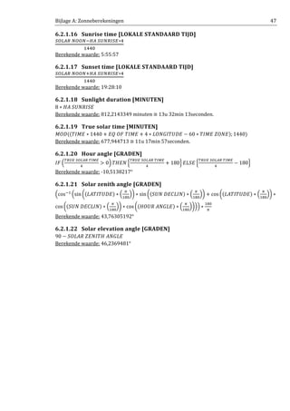 Bijlage A: Zonneberekeningen 47
6.2.1.16 Sunrise time [LOKALE STANDAARD TIJD]
ௌை௅஺ோ	ேைைேିு஺	ௌ௎ேோூௌா∗ସ
ଵସସ଴
Berekende waarde: 5:55:57
6.2.1.17 Sunset time [LOKALE STANDAARD TIJD]
ௌை௅஺ோ	ேைைேାு஺	ௌ௎ேோூௌா∗ସ
ଵସସ଴
Berekende waarde: 19:28:10
6.2.1.18 Sunlight duration [MINUTEN]
8 ∗ ‫ܧܵܫܴܷܰܵ	ܣܪ‬
Berekende waarde: 812,2143349 minuten ≅ 13u 32min 13seconden.
6.2.1.19 True solar time [MINUTEN]
‫ܦܱܯ‬ሺሺܶ‫ܧܯܫ‬ ∗ 1440 + ‫ܧܯܫܶ	ܨܱ	ܳܧ‬ + 4 ∗ ‫ܧܦܷܶܫܩܱܰܮ‬ − 60 ∗ ܶ‫ܧܱܼܰ	ܧܯܫ‬ሻ; 1440ሻ
Berekende waarde: 677,944713 ≅ 11u 17min 57seconden.
6.2.1.20 Hour angle [GRADEN]
‫ܨܫ‬ ቀ
்ோ௎ா	ௌை௅஺ோ	்ூொ
ସ
> 0ቁ ܶ‫ܰܧܪ‬ ቄ
்ோ௎ா	ௌை௅஺ோ	்ூொ
ସ
+ 180ቅ ‫ܧܵܮܧ‬ ቄ
்ோ௎ா	ௌை௅஺ோ	்ூொ
ସ
− 180ቅ
Berekende waarde: -10,5138217°
6.2.1.21 Solar zenith angle [GRADEN]
ቀcosିଵ
ቀsin ൬ሺ‫ܧܦܷܶܫܶܣܮ‬ሻ ∗ ቀ
గ
ଵ଼଴
ቁ൰ ∗ sin൬ሺܷܵܰ	‫ܰܫܮܥܧܦ‬ሻ ∗ ቀ
గ
ଵ଼଴
ቁ൰ + cos ൬ሺ‫ܧܦܷܶܫܶܣܮ‬ሻ ∗ ቀ
గ
ଵ଼଴
ቁ൰ ∗
cos ൬ሺܷܵܰ	‫ܰܫܮܥܧܦ‬ሻ ∗ ቀ
గ
ଵ଼଴
ቁ൰ ∗ cos൬ሺ‫ܧܮܩܰܣ	ܴܷܱܪ‬ሻ ∗ ቀ
గ
ଵ଼଴
ቁ൰ቁቁ ∗
ଵ଼଴
గ
Berekende waarde: 43,76305192°
6.2.1.22 Solar elevation angle [GRADEN]
90 − ܱܵ‫ܧܮܩܰܣ	ܪܶܫܰܧܼ	ܴܣܮ‬
Berekende waarde: 46,2369481°
 