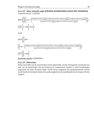 Bijlage A: Zonneberekeningen 48
6.2.1.23 Solar azimuth angle [GRADEN KLOKSGEWIJS VANAF HET NOORDEN]
‫ܨܫ‬ሺ‫ܧܮܩܰܣ	ܴܷܱܪ‬ > 0ሻܶ‫ܰܧܪ‬
‫ܦܱܯ‬ ቌቐቌ൭cosିଵ
൭
ቀୱ୧୬൬ሺ௅஺்ூ்௎஽ாሻ∗ቀ
ഏ
భఴబ
ቁ൰∗ୡ୭ୱ൬ሺௌை௅஺ோ	௓ாேூ்ு	஺ேீ௅ாሻ∗ቀ
ഏ
భఴబ
ቁ൰ቁିୱ୧୬൬ሺௌ௎ே	஽ா஼௅ூேሻ∗ቀ
ഏ
భఴబ
ቁ൰
ቀୡ୭ୱ൬ሺ௅஺்ூ்௎஽ாሻ∗ቀ
ഏ
భఴబ
ቁ൰∗ୱ୧୬൬ሺௌை௅஺ோ	௓ாேூ்ு	஺ேீ௅ாሻ∗ቀ
ഏ
భఴబ
ቁ൰ቁ
൱൱ ∗
ቀ
ଵ଼଴
గ
ቁቍ + 180ቑ ; 360ቍ
‫ܧܵܮܧ‬
‫ܦܱܯ‬ ቌቐ540 −
ቌ൭cosିଵ
൭
ቀୱ୧୬൬ሺ௅஺்ூ்௎஽ாሻ∗ቀ
ഏ
భఴబ
ቁ൰∗ୡ୭ୱ൬ሺௌை௅஺ோ	௓ாேூ்ு	஺ேீ௅ாሻ∗ቀ
ഏ
భఴబ
ቁ൰ቁିୱ୧୬൬ሺௌ௎ே	஽ா஼௅ூேሻ∗ቀ
ഏ
భఴబ
ቁ൰
ቀୡ୭ୱ൬ሺ௅஺்ூ்௎஽ாሻ∗ቀ
ഏ
భఴబ
ቁ൰∗ୱ୧୬൬ሺௌை௅஺ோ	௓ாேூ்ு	஺ேீ௅ாሻ∗ቀ
ഏ
భఴబ
ቁ൰ቁ
൱൱ ∗
ቀ
ଵ଼଴
గ
ቁቍቑ ; 360ቍ
Berekende waarde: 164,8609943
6.2.1.24 Refraction
Bij het neervallen van de zonnestralen op het oppervlakte van het zonnepaneel, weerkaatst een
stuk van de zonnestralen. Om dit fenomeen te compenseren, worden er extra berekeningen
uitgevoerd. De ‘Solar Elevation Angle’ wordt hierop aangepast. Een geoptimaliseerde waarde
wordt hierdoor berekend. Omdat de nauwkeurigheid van de opstelling dit niet verlangt is dit niet
omgezet.
 