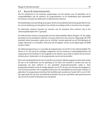 Bijlage B: Gebruikersbundel 49
6.3 BIJLAGE B: GEBRUIKERSBUNDEL
Om het onderhoud en de eventuele aanpassingen van het systeem naar de gebruiker toe te
vergemakkelijken, zijn de schema’s, de programmatuur en de handleiding apart gebundeld.
De schema’s omvatten de elektrische en elektronische schema’s.
De handleiding is een aanvulling op de paper. Hierinis de praktische informatie gespecifieerd voor
de correcte bediening van het geheel. Voor details en werking wordt er verwezen naar de paper.
De elektrische schema’s bevatten de schema’s van de stuurkast. Deze schema’s zijn in het
softwarepakket Eplan P8 1.7 gemaakt.
De elektronische schema’s zijn gemaakt met het softwarepakket Altium Designer 10. De nodige
bestanden om de printplaten opnieuw te kunnen fabriceren zijn eveneens bijgevoegd. RS-274X
Extended Gerber-bestanden samen met de ‘drill-files’ worden gebruikt om de PCB-fabrikant de
nodige informatie te verschaffen. Uiteraard zijn de digitale versies op de bijgevoegde CD-ROM
terug te vinden.
Op softwarematig niveau is er enerzijds de programmatie van de PLC in het softwarepakket TIA
Portal 11 V2. Dit omvat de volledige configuratie van het netwerk en uitbreidingsmodules. Bij
aanpassing van de hardware is het mogelijk om de software up-to-date te maken met de nieuwe
infrastructuur. Anderzijds is er de programmatie van de microcontroller.
Het is niet noodzakelijk dat de microcontroller op een later tijdstip aangepast wordt, deels omdat
dit niet in de eindtermen van de opleiding zit. Er dient wel vermeld te worden dat voor de
aanpassing van deze software er een specifieke programmeermodule nodig is. Deze
programmeermodule vormt de nodige signalen van de PC om naar een formaat dat aangepast is
voor de microcontroller. Het is mogelijk om hiervoor een ontwikkelbord van het type ‘Arduino’ te
gebruiken. De programmeercode bevat het hoofdbestand, waarbij een ‘header-file’ en een ‘C-file’
zijn ingevoegd. Dit zijn drie verschillende bestanden die op een specifieke wijze gestructureerd
zijn om een overzicht te behouden over het geheel.
 