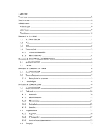 INHOUD
Voorwoord........................................................................................................................................................................... 5
Samenvatting....................................................................................................................................................................... 6
Nomenclatuur..................................................................................................................................................................... 9
Verklaringen................................................................................................................................................................... 9
Afkortingen..................................................................................................................................................................... 9
Vertalingen....................................................................................................................................................................10
Hoofdstuk 1: INLEIDING ................................................................................................................................................ 1
1.1 ALGEMEENHEDEN........................................................................................................................................ 1
1.2 PLC ....................................................................................................................................................................... 2
1.3 HMI....................................................................................................................................................................... 2
1.4 Zonnemodule................................................................................................................................................... 3
1.4.1 Automatische modus .......................................................................................................................... 3
1.4.2 Manuele modus..................................................................................................................................... 5
Hoofdstuk 2: OMGEVINGSKARAKTERISTIEKEN ................................................................................................. 6
2.1 ALGEMEENHEDEN........................................................................................................................................ 6
2.2 Locatie................................................................................................................................................................. 7
Hoofdstuk 3: ZONNECOLLECTOREN......................................................................................................................... 8
3.1 ALGEMEENHEDEN........................................................................................................................................ 8
3.2 Zonnecollectoren............................................................................................................................................ 9
3.2.1 Fotovoltaïsche systemen................................................................................................................... 9
3.3 Zonnevolgers .................................................................................................................................................14
Hoofdstuk 4: ZONNEMODULE ...................................................................................................................................19
4.1 ALGEMEENHEDEN......................................................................................................................................19
4.2 Elektronica......................................................................................................................................................20
4.2.1 Overzicht................................................................................................................................................20
4.2.2 Microcontroller ...................................................................................................................................22
4.2.3 Motorsturing ........................................................................................................................................24
4.2.4 Printplaat...............................................................................................................................................25
4.2.5 Voeding...................................................................................................................................................27
4.3 Programmatie................................................................................................................................................27
4.3.1 Registers.................................................................................................................................................28
4.3.2 I/O expanders......................................................................................................................................29
4.3.3 Aansturing stappenmotoren..........................................................................................................33
4.4 Kostprijs...........................................................................................................................................................33
 