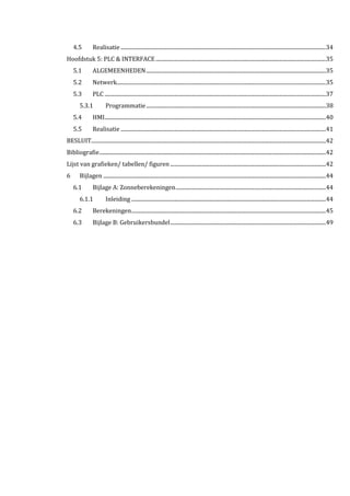 4.5 Realisatie .........................................................................................................................................................34
Hoofdstuk 5: PLC & INTERFACE...............................................................................................................................35
5.1 ALGEMEENHEDEN......................................................................................................................................35
5.2 Netwerk............................................................................................................................................................35
5.3 PLC .....................................................................................................................................................................37
5.3.1 Programmatie......................................................................................................................................38
5.4 HMI.....................................................................................................................................................................40
5.5 Realisatie .........................................................................................................................................................41
BESLUIT...............................................................................................................................................................................42
Bibliografie.........................................................................................................................................................................42
Lijst van grafieken/ tabellen/ figuren ....................................................................................................................42
6 Bijlagen ......................................................................................................................................................................44
6.1 Bijlage A: Zonneberekeningen................................................................................................................44
6.1.1 Inleiding .................................................................................................................................................44
6.2 Berekeningen.................................................................................................................................................45
6.3 Bijlage B: Gebruikersbundel....................................................................................................................49
 
