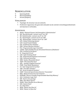 NOMENCLATUUR
V Spanning [Volt]
Ω Weerstand [Ohm]
A Stroom [Ampère]
VERKLARINGEN
Topologie: De structuur van een netwerk.
Periferisch: Apparatuur die geen deel uitmaakt van de centrale verwerkingseenheid doch
wel daarmee is verbonden.
AFKORTINGEN
NOAA: ‘National Oceanic And Atmospheric Administration’
NB: ‘Noorderbreedte’, varieert van 0° tot -90°
ZB: ‘Zuiderbreedte’, varieert van 0° tot -90°
OL: ‘Oosterlengte’, varieert van 0° tot 180°
WL: ‘Westerlengte’, varieert van 0° tot -180°
GPS: ‘Global Positioning System’
LCD: ‘Liquid Crystal Display’
GUI: ‘Graphical User Interface’
HMI: ‘Human Machine Interface’
PLC: ‘Programmable Logic Controller’
LASER: ‘Light Amplification by Stimulated Emission of Radiation’
PCB: ‘Printed Circuit Board’
IC: ‘Integrated Circuit’
LED: ‘Light Emitting Diode’
IDE: ‘Integrated development environment’
USB: ‘Universal Serial Bus’
SMD: ‘Surface Mountable Device’
TQFP: ‘Thin Quad Flat Pack’
ADC : ‘Analog to Digital Converter’
PWM: ‘Pulse Width Modulation’
I2C: ‘Inter Integrated Circuit Bus’
TWI: ‘Two Wire Interface’
SPI: ‘Serial Peripheral Interface’
UART: ‘Universal Asynchronous Receiver Transmitter’
RISC: ‘Reduced Instruction Set Computer’
EEPROM: ‘Electric Erasable Programmable Read Only Memory’
ALU: ‘Arithmetic Logic Unit’
DIP: ‘Dual in-line package’
RMS: ‘Root Mean Square’
SRAM: ‘Static Random Acces Memory’
SCK: ‘System Clock’
CS: ‘Chip Select’
MOSI: ‘Master Out Slave In’
MISO: ‘Master In Slave Out’
 