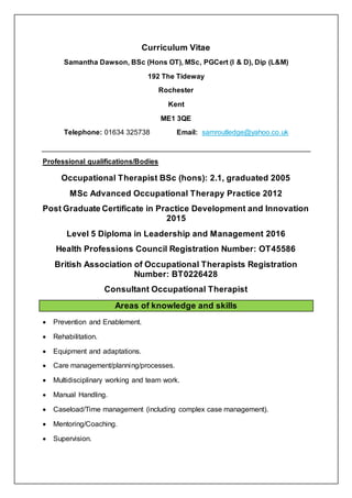 Curriculum Vitae
Samantha Dawson, BSc (Hons OT), MSc, PGCert (I & D), Dip (L&M)
192 The Tideway
Rochester
Kent
ME1 3QE
Telephone: 01634 325738 Email: samroutledge@yahoo.co.uk
Professional qualifications/Bodies
Occupational Therapist BSc (hons): 2.1, graduated 2005
MSc Advanced Occupational Therapy Practice 2012
Post Graduate Certificate in Practice Development and Innovation
2015
Level 5 Diploma in Leadership and Management 2016
Health Professions Council Registration Number: OT45586
British Association of Occupational Therapists Registration
Number: BT0226428
Consultant Occupational Therapist
Areas of knowledge and skills
 Prevention and Enablement.
 Rehabilitation.
 Equipment and adaptations.
 Care management/planning/processes.
 Multidisciplinary working and team work.
 Manual Handling.
 Caseload/Time management (including complex case management).
 Mentoring/Coaching.
 Supervision.
 
