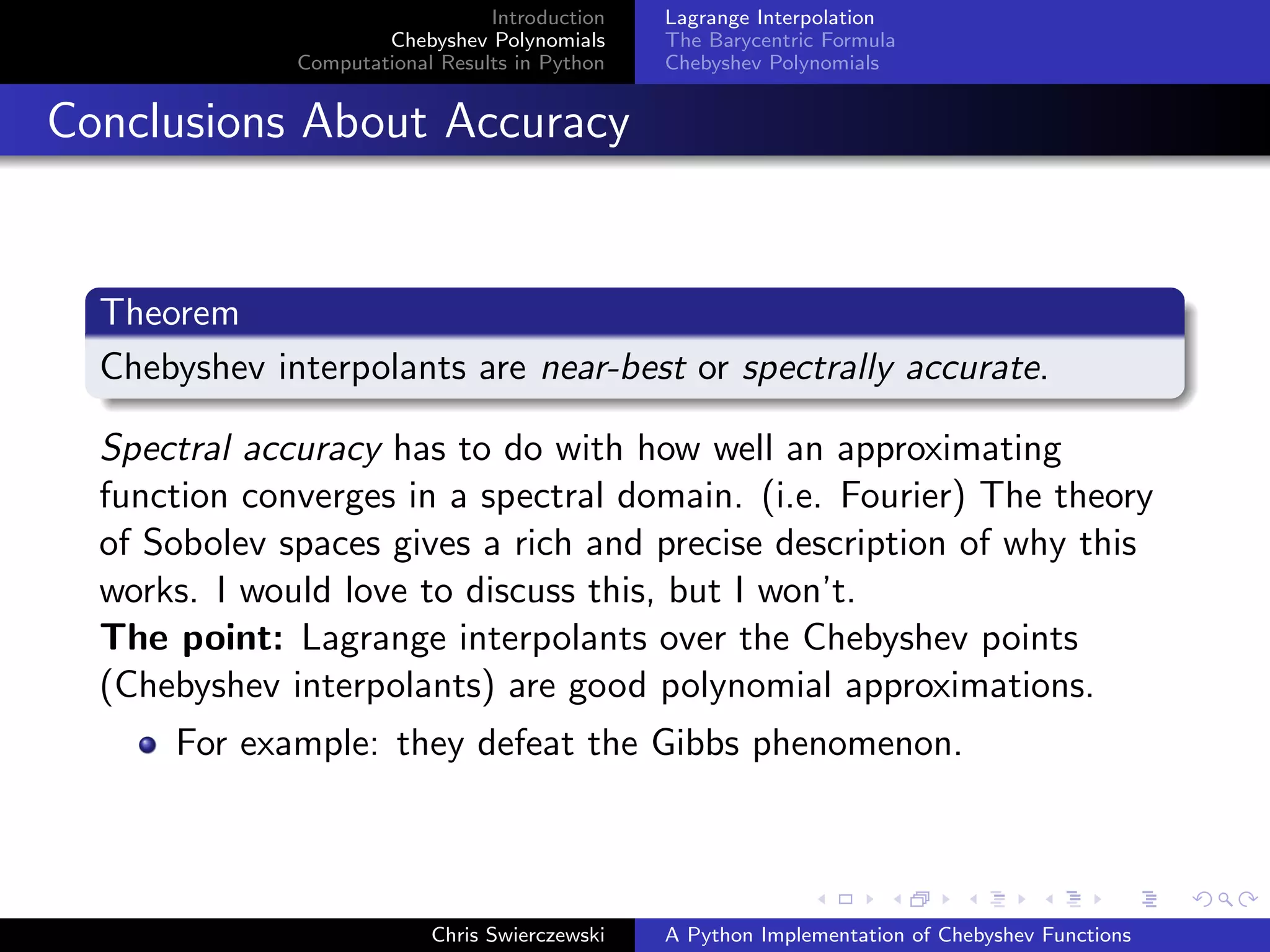 Introduction
Chebyshev Polynomials
Computational Results in Python
Lagrange Interpolation
The Barycentric Formula
Chebyshev Polynomials
Conclusions About Accuracy
Theorem
Chebyshev interpolants are near-best or spectrally accurate.
Spectral accuracy has to do with how well an approximating
function converges in a spectral domain. (i.e. Fourier) The theory
of Sobolev spaces gives a rich and precise description of why this
works. I would love to discuss this, but I won’t.
The point: Lagrange interpolants over the Chebyshev points
(Chebyshev interpolants) are good polynomial approximations.
For example: they defeat the Gibbs phenomenon.
Chris Swierczewski A Python Implementation of Chebyshev Functions
 