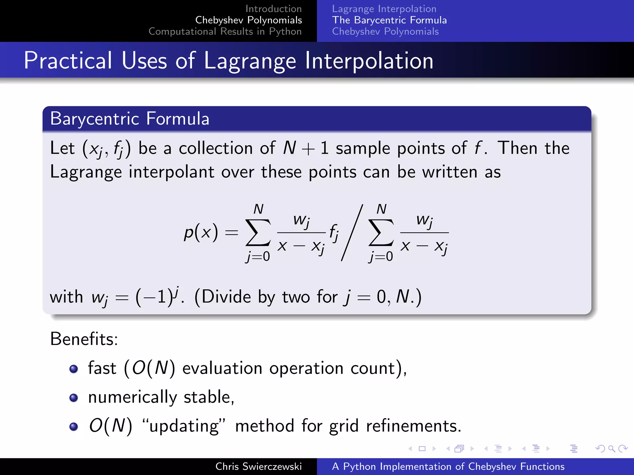 Introduction
Chebyshev Polynomials
Computational Results in Python
Lagrange Interpolation
The Barycentric Formula
Chebyshev Polynomials
Practical Uses of Lagrange Interpolation
Barycentric Formula
Let (xj , fj ) be a collection of N + 1 sample points of f . Then the
Lagrange interpolant over these points can be written as
p(x) =
N
j=0
wj
x − xj
fj
N
j=0
wj
x − xj
with wj = (−1)j . (Divide by two for j = 0, N.)
Beneﬁts:
fast (O(N) evaluation operation count),
numerically stable,
O(N) “updating” method for grid reﬁnements.
Chris Swierczewski A Python Implementation of Chebyshev Functions
 