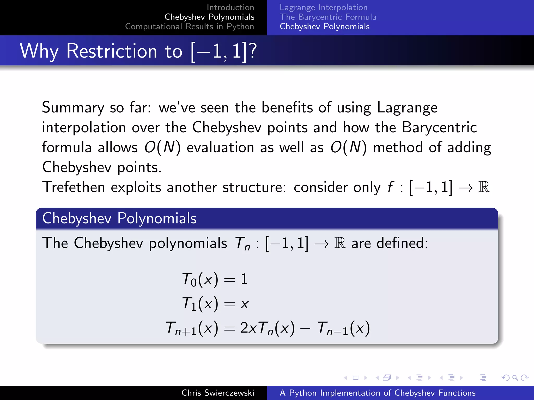 Introduction
Chebyshev Polynomials
Computational Results in Python
Lagrange Interpolation
The Barycentric Formula
Chebyshev Polynomials
Why Restriction to [−1, 1]?
Summary so far: we’ve seen the beneﬁts of using Lagrange
interpolation over the Chebyshev points and how the Barycentric
formula allows O(N) evaluation as well as O(N) method of adding
Chebyshev points.
Trefethen exploits another structure: consider only f : [−1, 1] → R
Chebyshev Polynomials
The Chebyshev polynomials Tn : [−1, 1] → R are deﬁned:
T0(x) = 1
T1(x) = x
Tn+1(x) = 2xTn(x) − Tn−1(x)
Chris Swierczewski A Python Implementation of Chebyshev Functions
 
