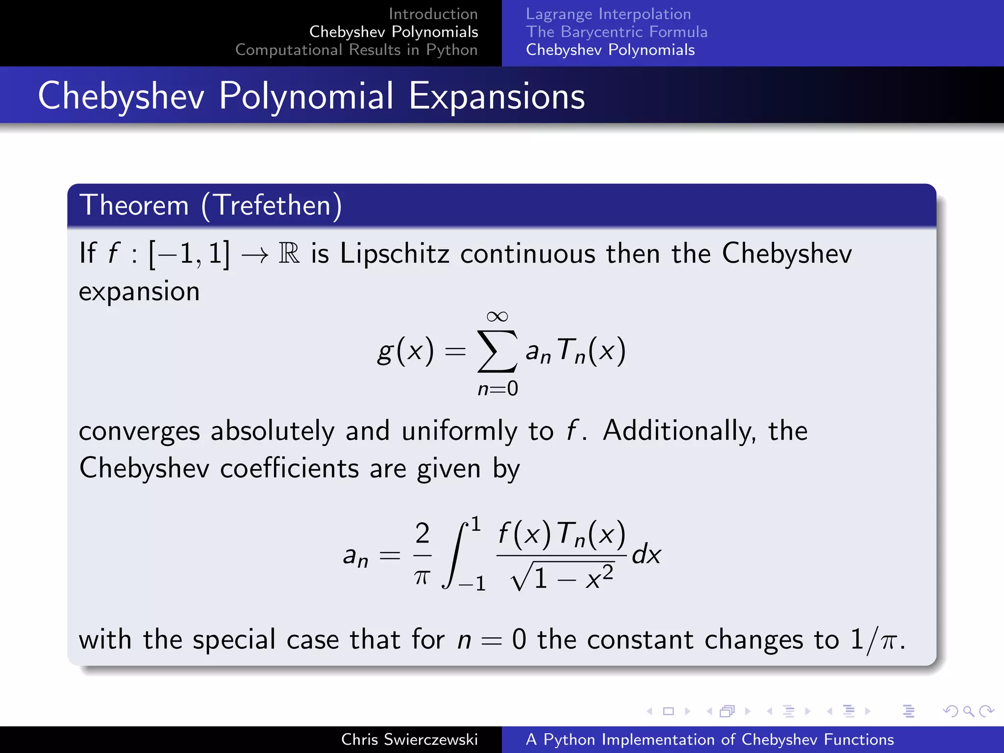 Introduction
Chebyshev Polynomials
Computational Results in Python
Lagrange Interpolation
The Barycentric Formula
Chebyshev Polynomials
Chebyshev Polynomial Expansions
Theorem (Trefethen)
If f : [−1, 1] → R is Lipschitz continuous then the Chebyshev
expansion
g(x) =
∞
n=0
anTn(x)
converges absolutely and uniformly to f . Additionally, the
Chebyshev coeﬃcients are given by
an =
2
π
1
−1
f (x)Tn(x)
√
1 − x2
dx
with the special case that for n = 0 the constant changes to 1/π.
Chris Swierczewski A Python Implementation of Chebyshev Functions
 