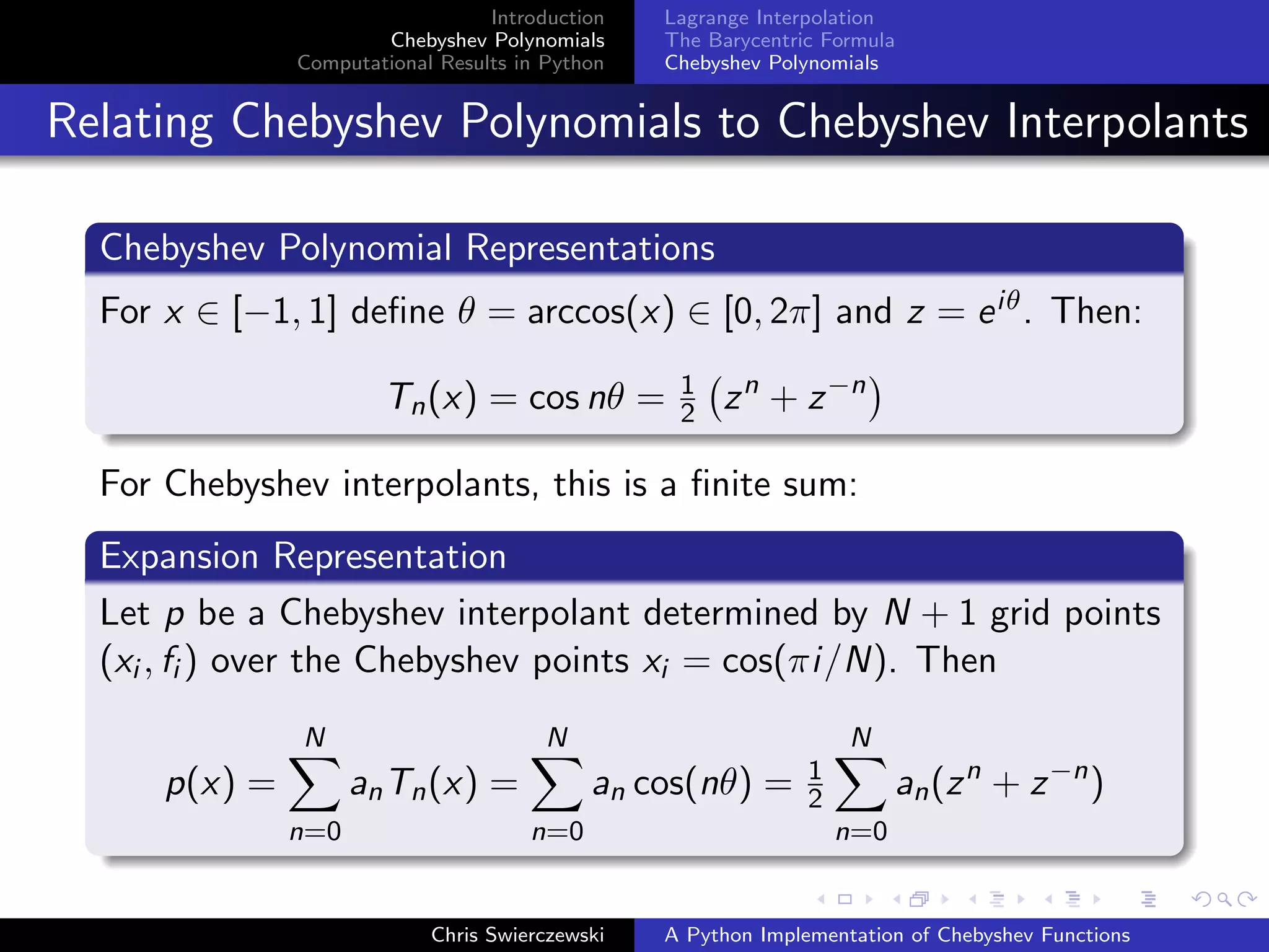 Introduction
Chebyshev Polynomials
Computational Results in Python
Lagrange Interpolation
The Barycentric Formula
Chebyshev Polynomials
Relating Chebyshev Polynomials to Chebyshev Interpolants
Chebyshev Polynomial Representations
For x ∈ [−1, 1] deﬁne θ = arccos(x) ∈ [0, 2π] and z = eiθ. Then:
Tn(x) = cos nθ = 1
2 zn
+ z−n
For Chebyshev interpolants, this is a ﬁnite sum:
Expansion Representation
Let p be a Chebyshev interpolant determined by N + 1 grid points
(xi , fi ) over the Chebyshev points xi = cos(πi/N). Then
p(x) =
N
n=0
anTn(x) =
N
n=0
an cos(nθ) = 1
2
N
n=0
an(zn
+ z−n
)
Chris Swierczewski A Python Implementation of Chebyshev Functions
 