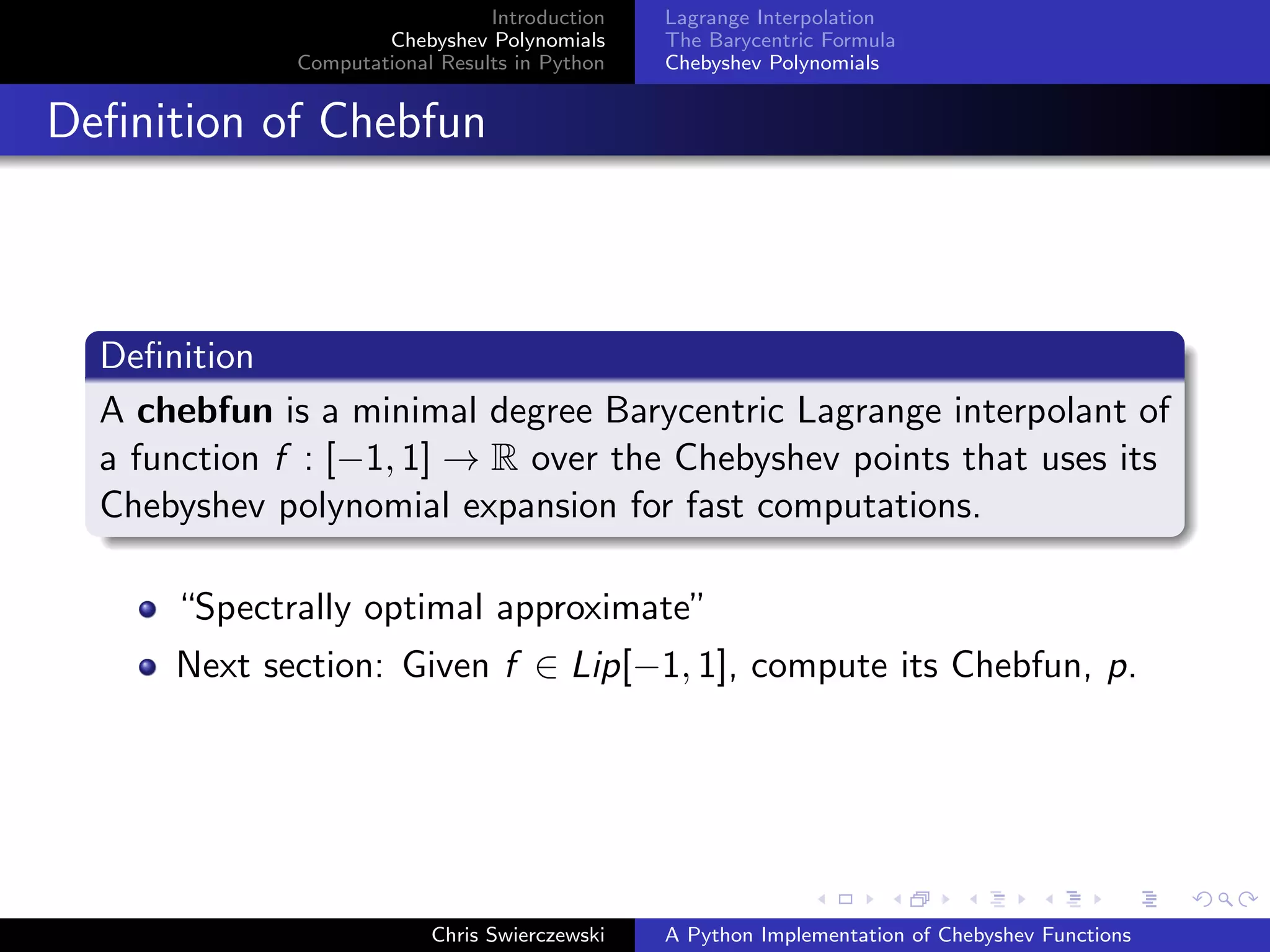 Introduction
Chebyshev Polynomials
Computational Results in Python
Lagrange Interpolation
The Barycentric Formula
Chebyshev Polynomials
Deﬁnition of Chebfun
Deﬁnition
A chebfun is a minimal degree Barycentric Lagrange interpolant of
a function f : [−1, 1] → R over the Chebyshev points that uses its
Chebyshev polynomial expansion for fast computations.
“Spectrally optimal approximate”
Next section: Given f ∈ Lip[−1, 1], compute its Chebfun, p.
Chris Swierczewski A Python Implementation of Chebyshev Functions
 