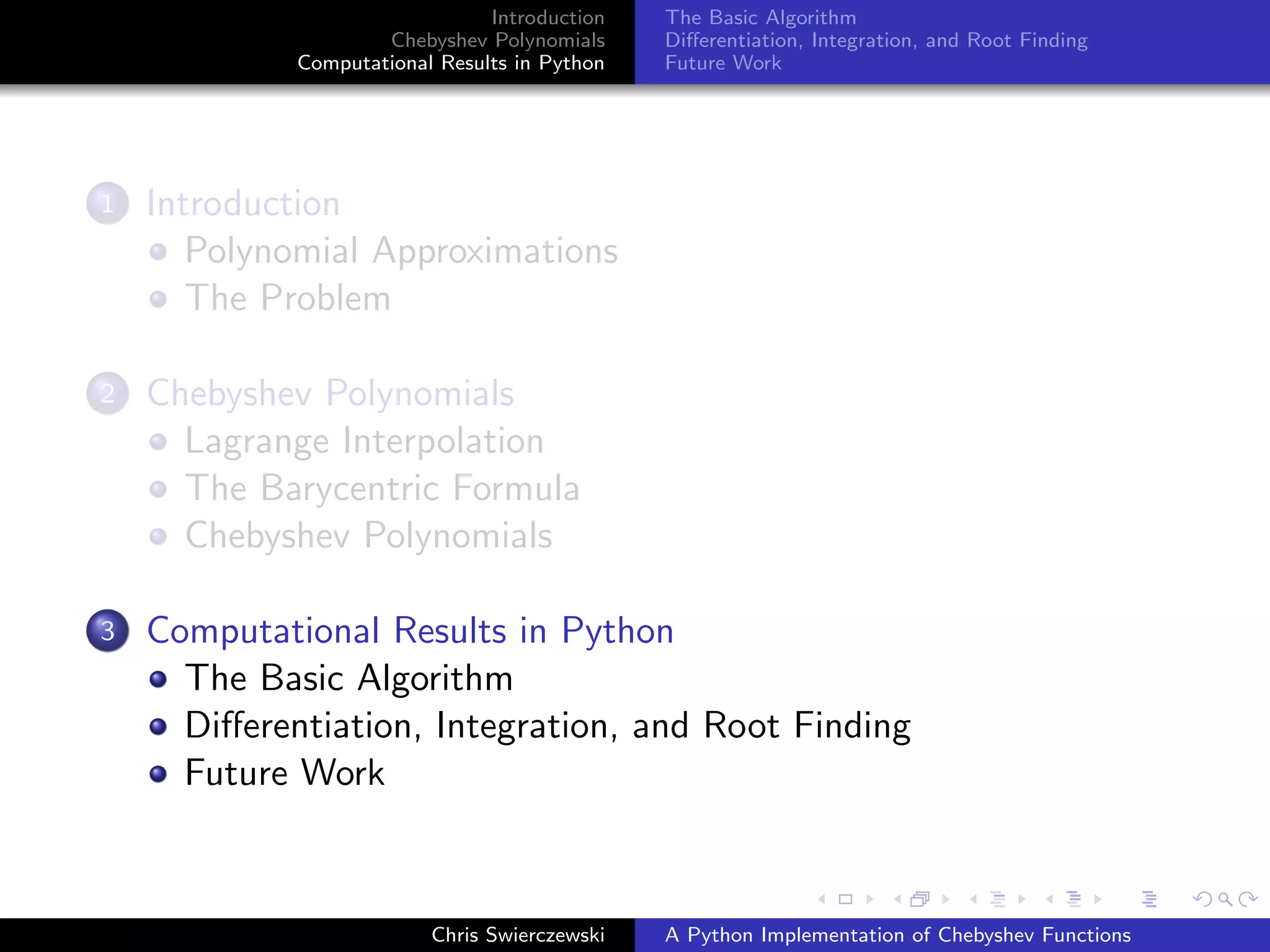Introduction
Chebyshev Polynomials
Computational Results in Python
The Basic Algorithm
Diﬀerentiation, Integration, and Root Finding
Future Work
1 Introduction
Polynomial Approximations
The Problem
2 Chebyshev Polynomials
Lagrange Interpolation
The Barycentric Formula
Chebyshev Polynomials
3 Computational Results in Python
The Basic Algorithm
Diﬀerentiation, Integration, and Root Finding
Future Work
Chris Swierczewski A Python Implementation of Chebyshev Functions
 