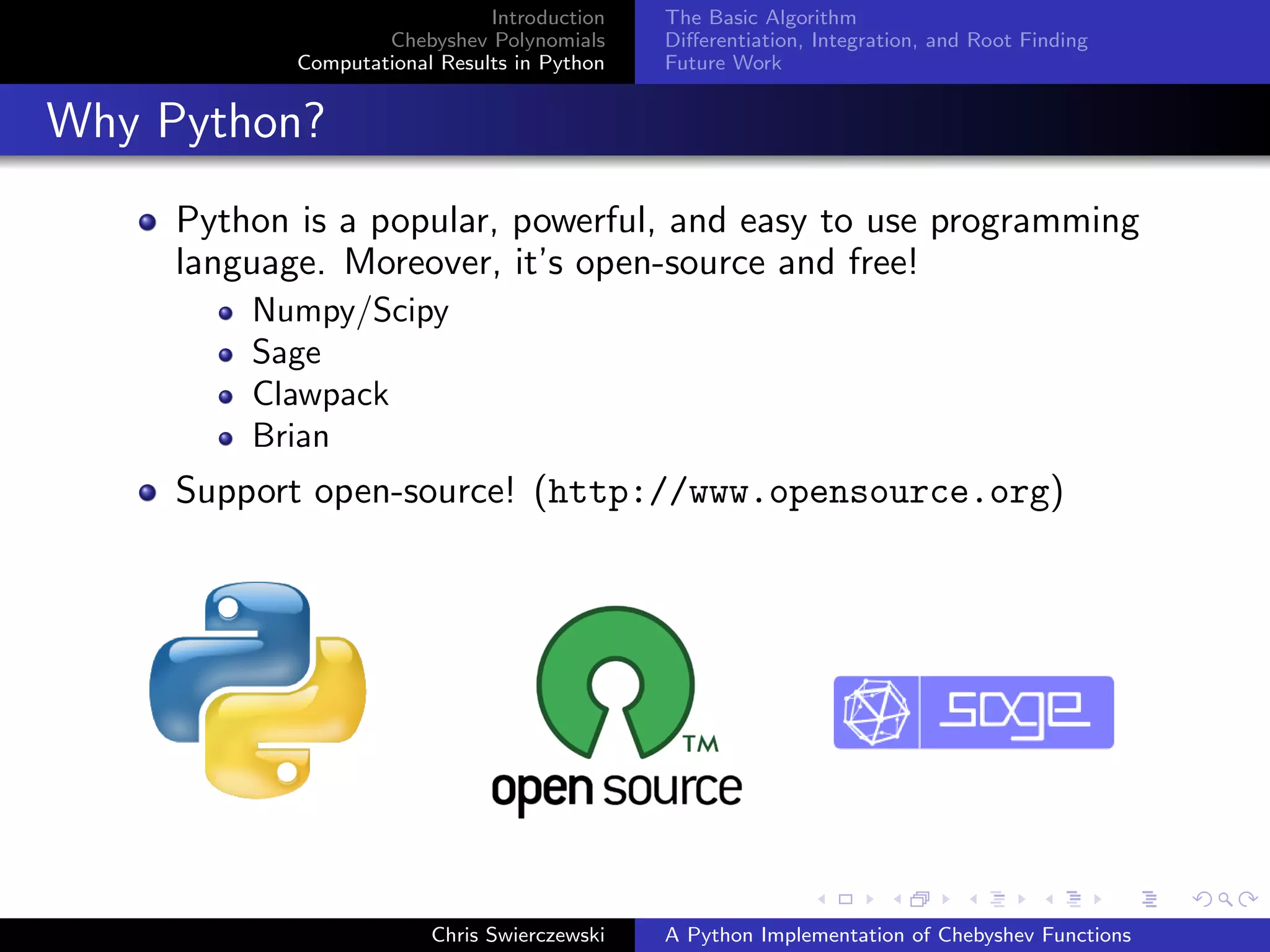 Introduction
Chebyshev Polynomials
Computational Results in Python
The Basic Algorithm
Diﬀerentiation, Integration, and Root Finding
Future Work
Why Python?
Python is a popular, powerful, and easy to use programming
language. Moreover, it’s open-source and free!
Numpy/Scipy
Sage
Clawpack
Brian
Support open-source! (http://www.opensource.org)
Chris Swierczewski A Python Implementation of Chebyshev Functions
 