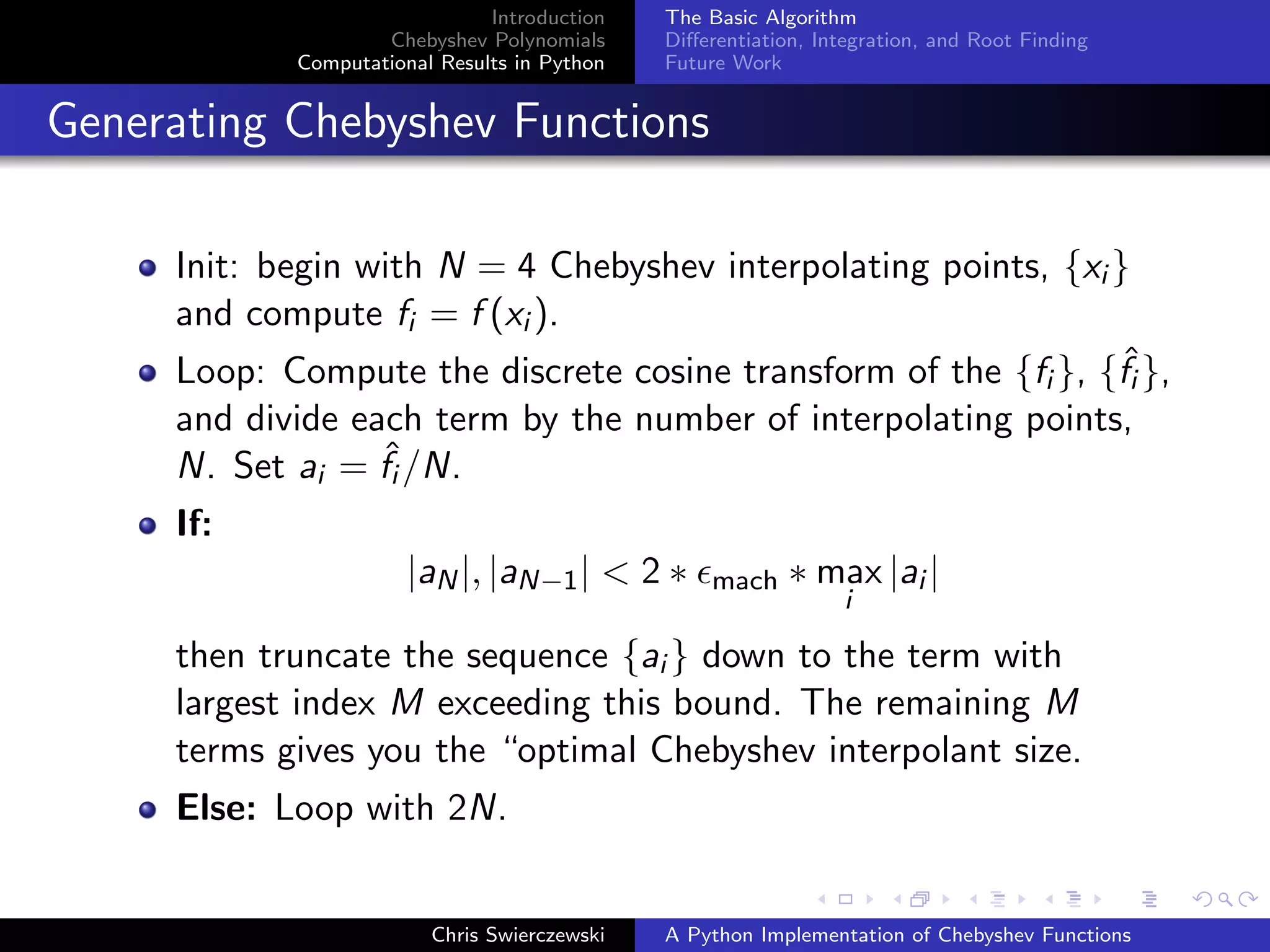 Introduction
Chebyshev Polynomials
Computational Results in Python
The Basic Algorithm
Diﬀerentiation, Integration, and Root Finding
Future Work
Generating Chebyshev Functions
Init: begin with N = 4 Chebyshev interpolating points, {xi }
and compute fi = f (xi ).
Loop: Compute the discrete cosine transform of the {fi }, {ˆfi },
and divide each term by the number of interpolating points,
N. Set ai = ˆfi /N.
If:
|aN|, |aN−1| < 2 ∗ mach ∗ max
i
|ai |
then truncate the sequence {ai } down to the term with
largest index M exceeding this bound. The remaining M
terms gives you the “optimal Chebyshev interpolant size.
Else: Loop with 2N.
Chris Swierczewski A Python Implementation of Chebyshev Functions
 