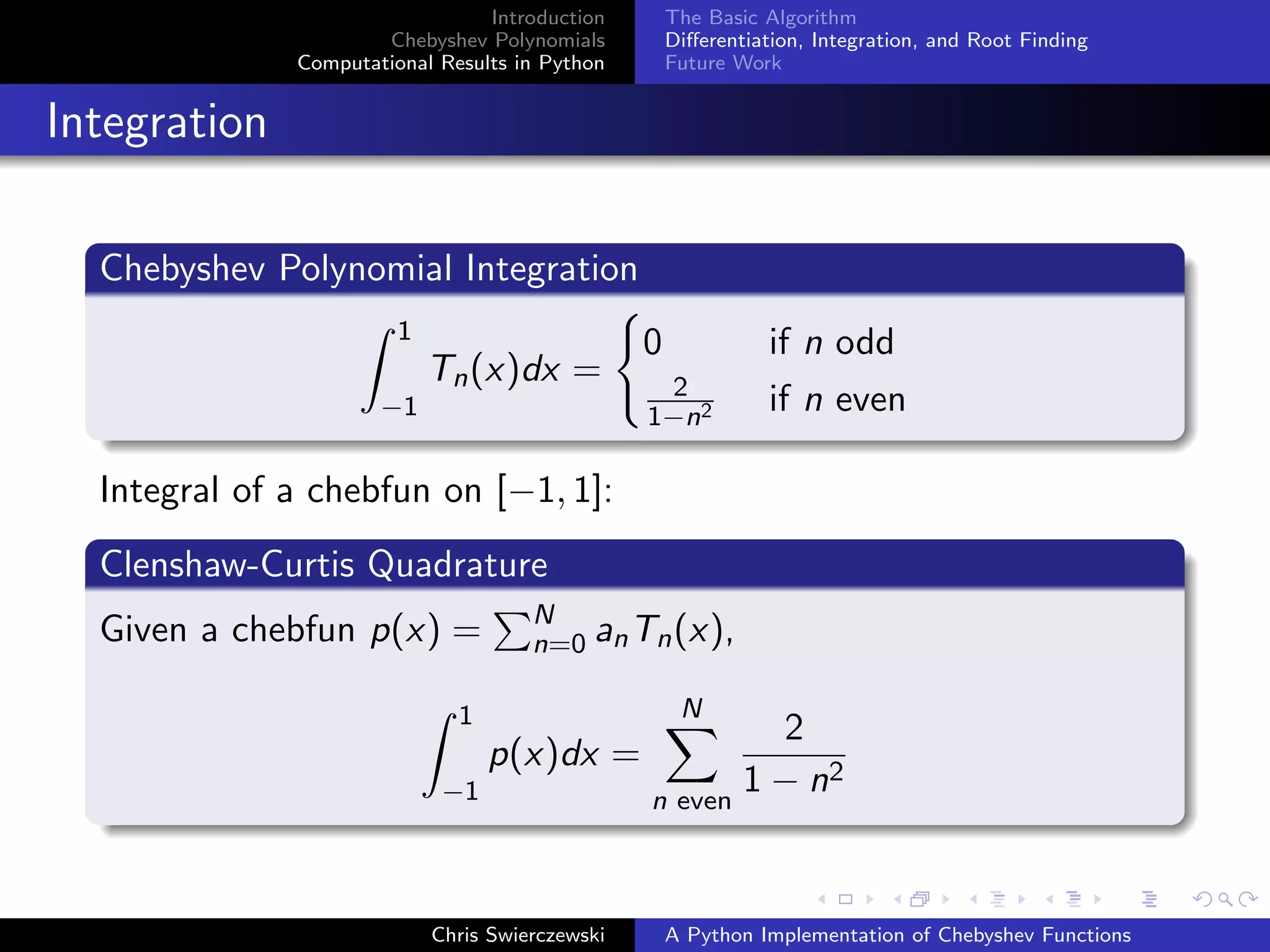 Introduction
Chebyshev Polynomials
Computational Results in Python
The Basic Algorithm
Diﬀerentiation, Integration, and Root Finding
Future Work
Integration
Chebyshev Polynomial Integration
1
−1
Tn(x)dx =
0 if n odd
2
1−n2 if n even
Integral of a chebfun on [−1, 1]:
Clenshaw-Curtis Quadrature
Given a chebfun p(x) = N
n=0 anTn(x),
1
−1
p(x)dx =
N
n even
2
1 − n2
Chris Swierczewski A Python Implementation of Chebyshev Functions
 
