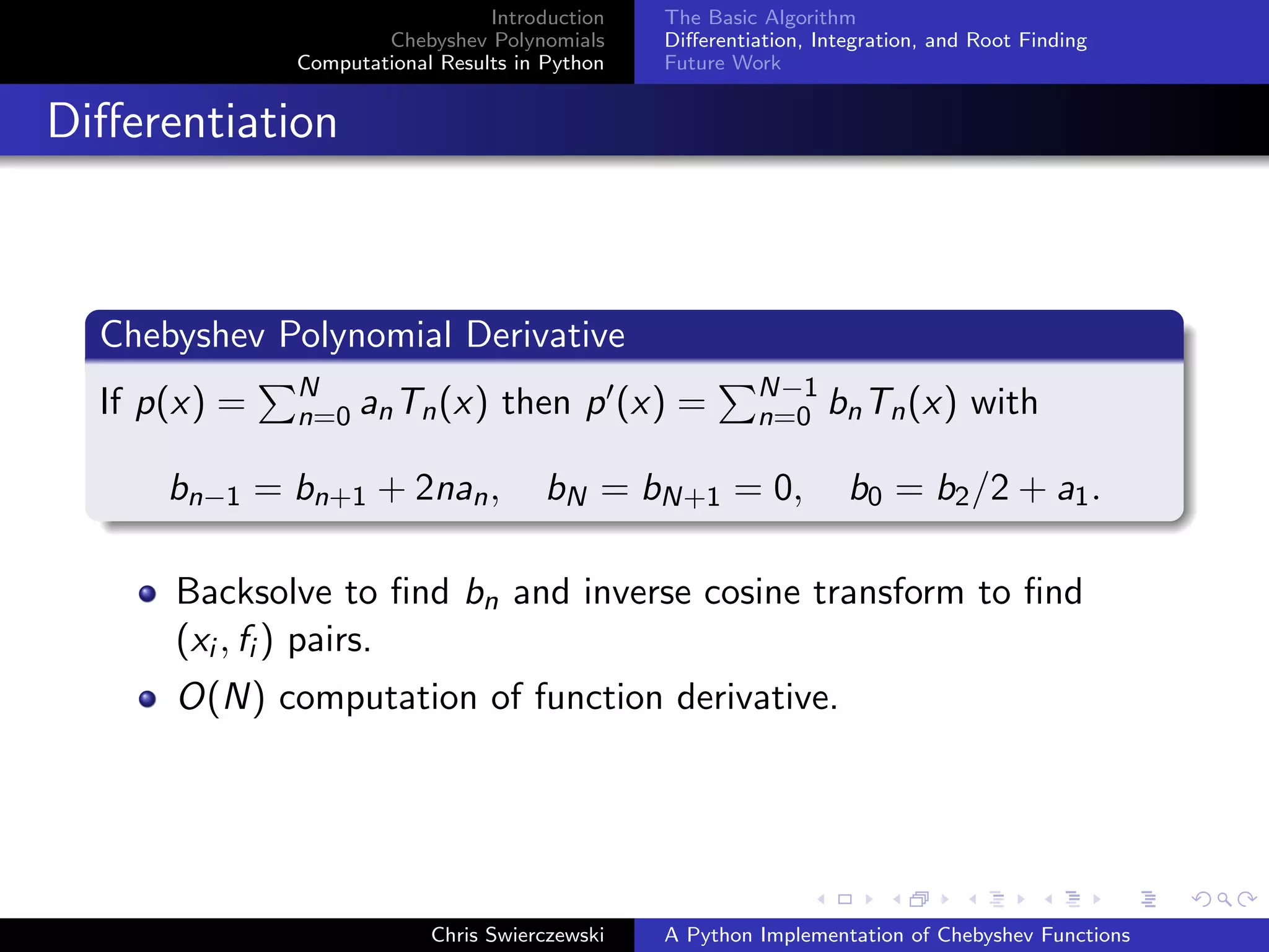Introduction
Chebyshev Polynomials
Computational Results in Python
The Basic Algorithm
Diﬀerentiation, Integration, and Root Finding
Future Work
Diﬀerentiation
Chebyshev Polynomial Derivative
If p(x) = N
n=0 anTn(x) then p (x) = N−1
n=0 bnTn(x) with
bn−1 = bn+1 + 2nan, bN = bN+1 = 0, b0 = b2/2 + a1.
Backsolve to ﬁnd bn and inverse cosine transform to ﬁnd
(xi , fi ) pairs.
O(N) computation of function derivative.
Chris Swierczewski A Python Implementation of Chebyshev Functions
 