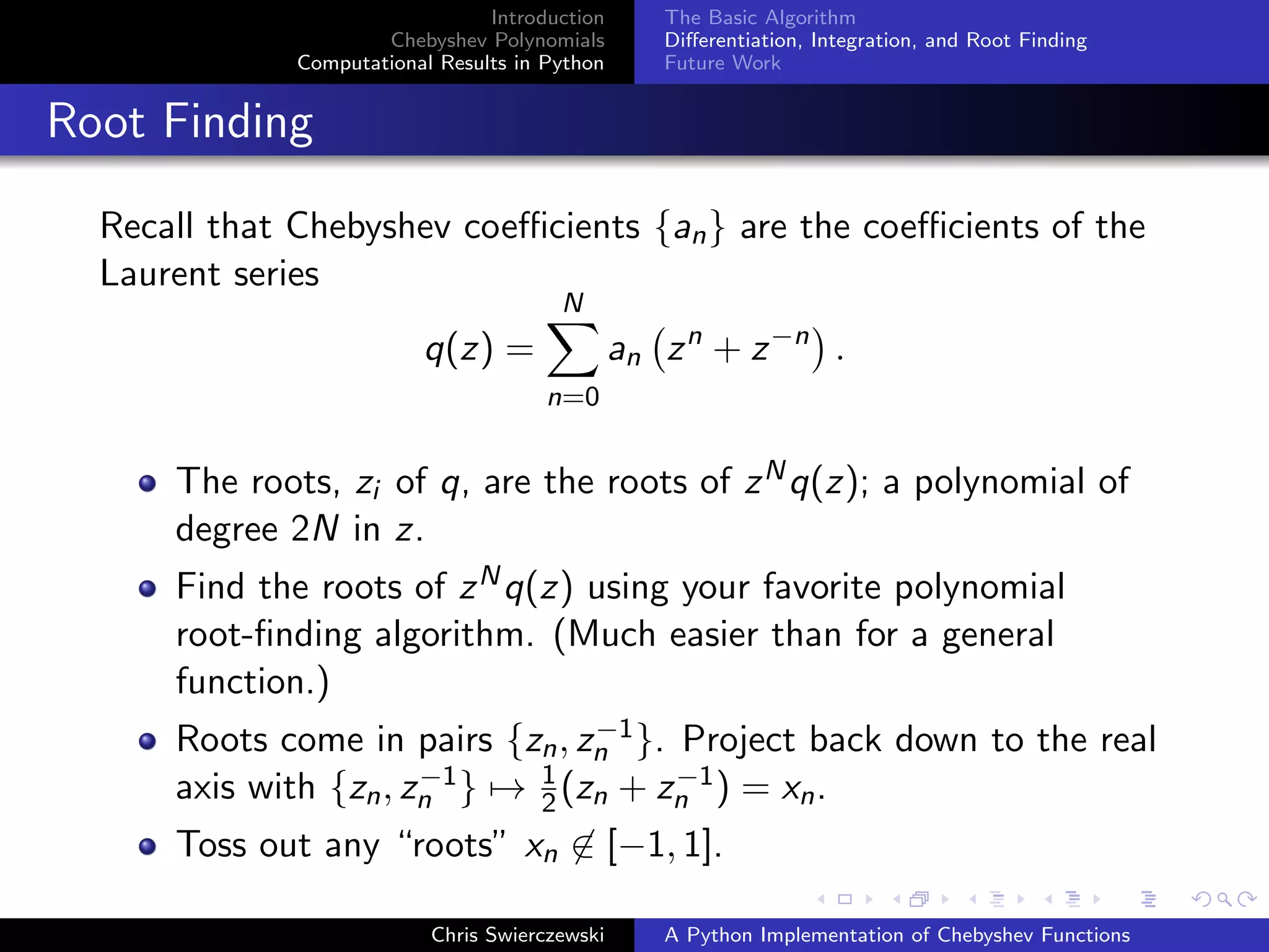Introduction
Chebyshev Polynomials
Computational Results in Python
The Basic Algorithm
Diﬀerentiation, Integration, and Root Finding
Future Work
Root Finding
Recall that Chebyshev coeﬃcients {an} are the coeﬃcients of the
Laurent series
q(z) =
N
n=0
an zn
+ z−n
.
The roots, zi of q, are the roots of zNq(z); a polynomial of
degree 2N in z.
Find the roots of zNq(z) using your favorite polynomial
root-ﬁnding algorithm. (Much easier than for a general
function.)
Roots come in pairs {zn, z−1
n }. Project back down to the real
axis with {zn, z−1
n } → 1
2(zn + z−1
n ) = xn.
Toss out any “roots” xn ∈ [−1, 1].
Chris Swierczewski A Python Implementation of Chebyshev Functions
 