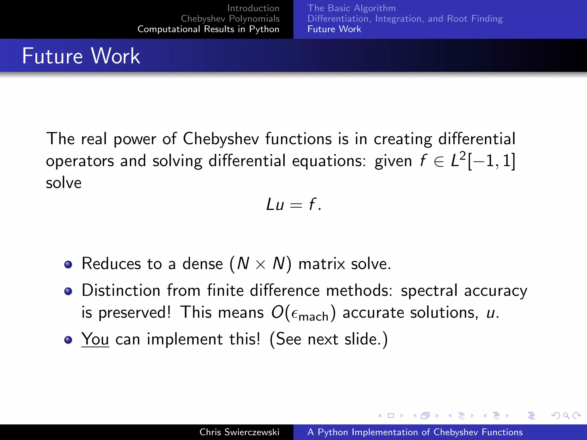 Introduction
Chebyshev Polynomials
Computational Results in Python
The Basic Algorithm
Diﬀerentiation, Integration, and Root Finding
Future Work
Future Work
The real power of Chebyshev functions is in creating diﬀerential
operators and solving diﬀerential equations: given f ∈ L2[−1, 1]
solve
Lu = f .
Reduces to a dense (N × N) matrix solve.
Distinction from ﬁnite diﬀerence methods: spectral accuracy
is preserved! This means O( mach) accurate solutions, u.
You can implement this! (See next slide.)
Chris Swierczewski A Python Implementation of Chebyshev Functions
 