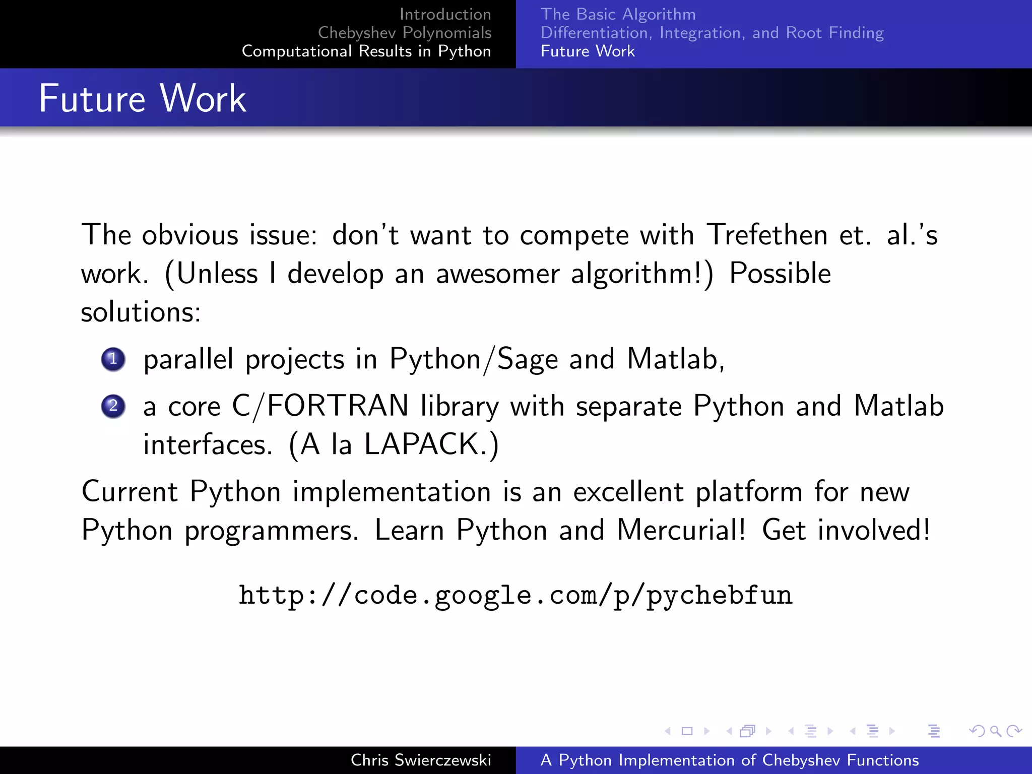Introduction
Chebyshev Polynomials
Computational Results in Python
The Basic Algorithm
Diﬀerentiation, Integration, and Root Finding
Future Work
Future Work
The obvious issue: don’t want to compete with Trefethen et. al.’s
work. (Unless I develop an awesomer algorithm!) Possible
solutions:
1 parallel projects in Python/Sage and Matlab,
2 a core C/FORTRAN library with separate Python and Matlab
interfaces. (A la LAPACK.)
Current Python implementation is an excellent platform for new
Python programmers. Learn Python and Mercurial! Get involved!
http://code.google.com/p/pychebfun
Chris Swierczewski A Python Implementation of Chebyshev Functions
 