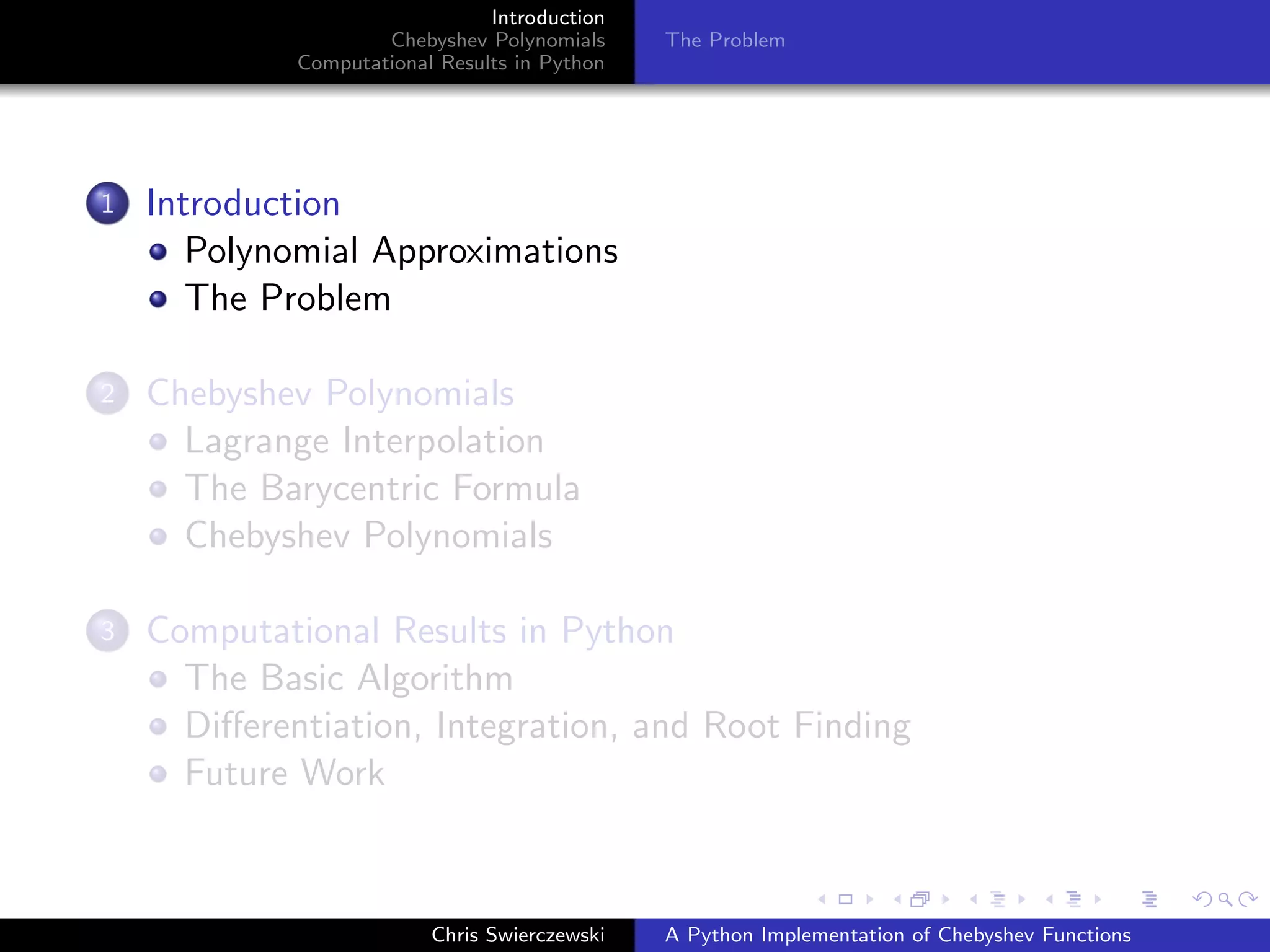 Introduction
Chebyshev Polynomials
Computational Results in Python
The Problem
1 Introduction
Polynomial Approximations
The Problem
2 Chebyshev Polynomials
Lagrange Interpolation
The Barycentric Formula
Chebyshev Polynomials
3 Computational Results in Python
The Basic Algorithm
Diﬀerentiation, Integration, and Root Finding
Future Work
Chris Swierczewski A Python Implementation of Chebyshev Functions
 