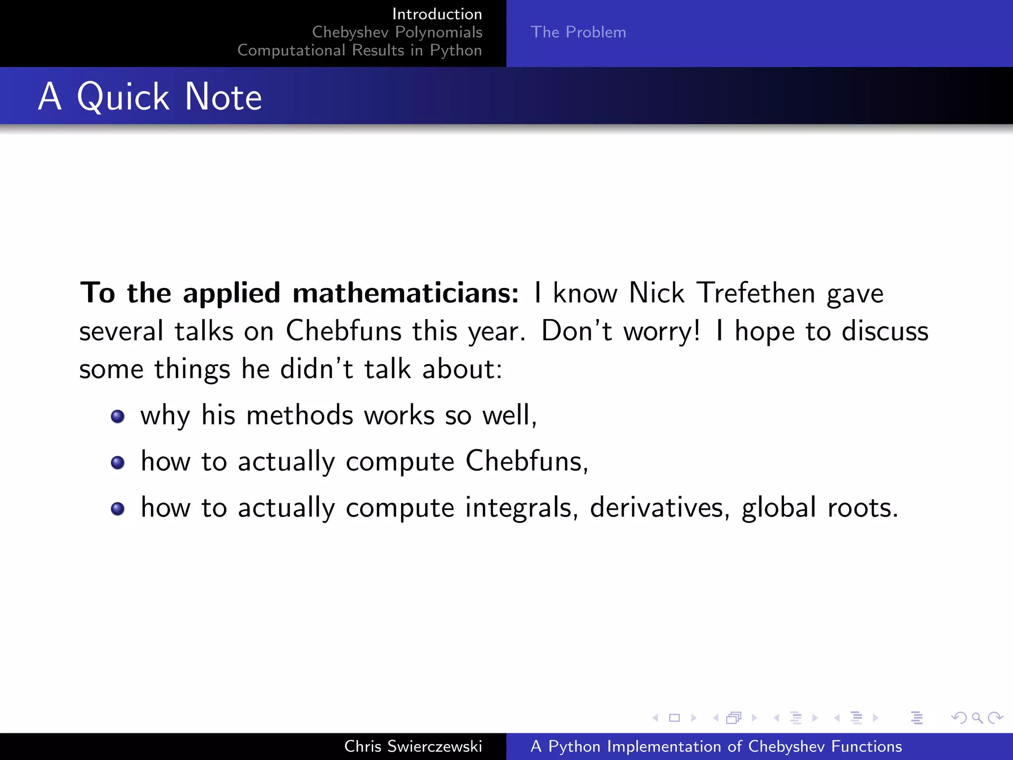 Introduction
Chebyshev Polynomials
Computational Results in Python
The Problem
A Quick Note
To the applied mathematicians: I know Nick Trefethen gave
several talks on Chebfuns this year. Don’t worry! I hope to discuss
some things he didn’t talk about:
why his methods works so well,
how to actually compute Chebfuns,
how to actually compute integrals, derivatives, global roots.
Chris Swierczewski A Python Implementation of Chebyshev Functions
 