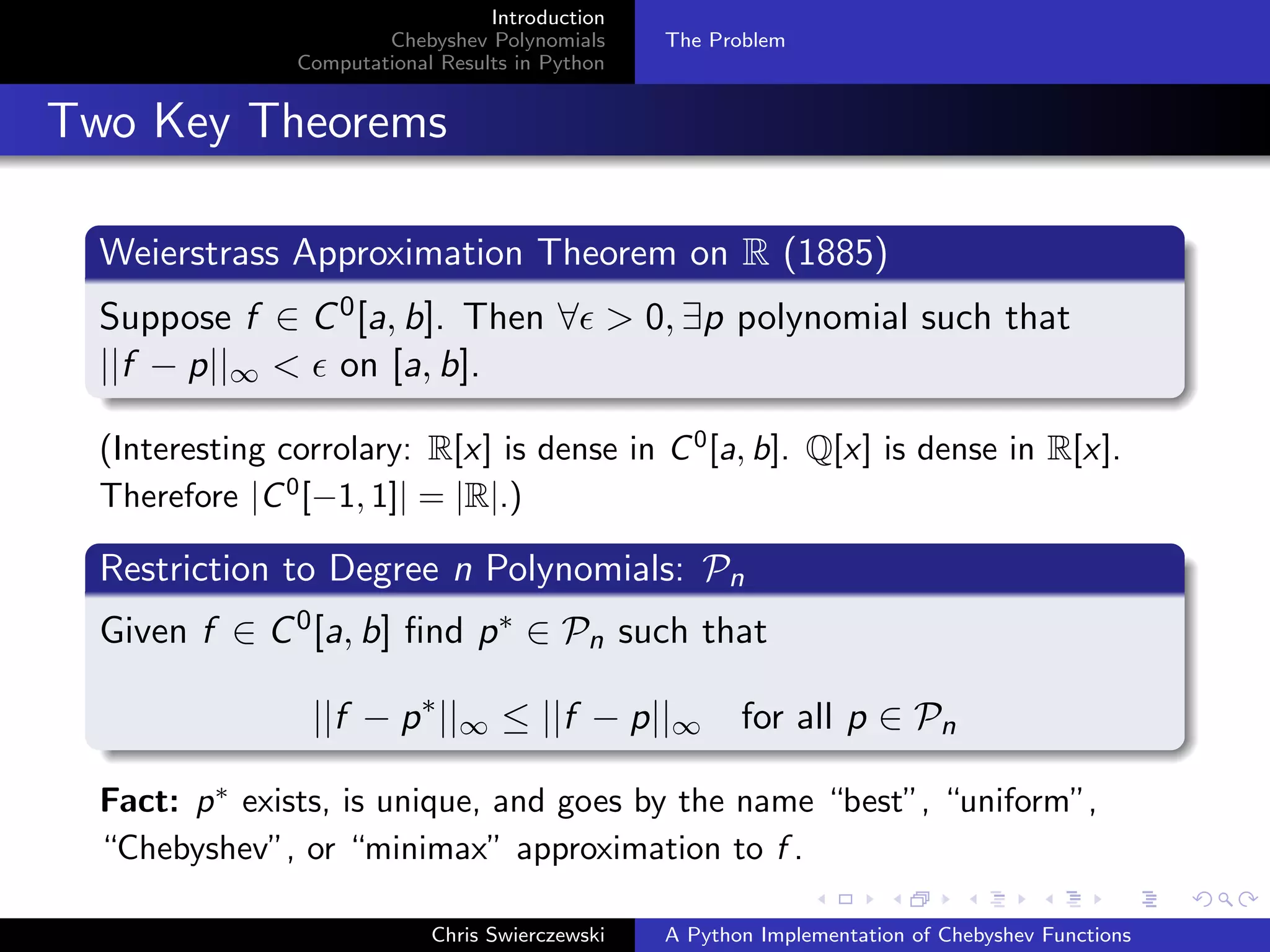 Introduction
Chebyshev Polynomials
Computational Results in Python
The Problem
Two Key Theorems
Weierstrass Approximation Theorem on R (1885)
Suppose f ∈ C0[a, b]. Then ∀ > 0, ∃p polynomial such that
||f − p||∞ < on [a, b].
(Interesting corrolary: R[x] is dense in C0
[a, b]. Q[x] is dense in R[x].
Therefore |C0
[−1, 1]| = |R|.)
Restriction to Degree n Polynomials: Pn
Given f ∈ C0[a, b] ﬁnd p∗ ∈ Pn such that
||f − p∗
||∞ ≤ ||f − p||∞ for all p ∈ Pn
Fact: p∗
exists, is unique, and goes by the name “best”, “uniform”,
“Chebyshev”, or “minimax” approximation to f .
Chris Swierczewski A Python Implementation of Chebyshev Functions
 