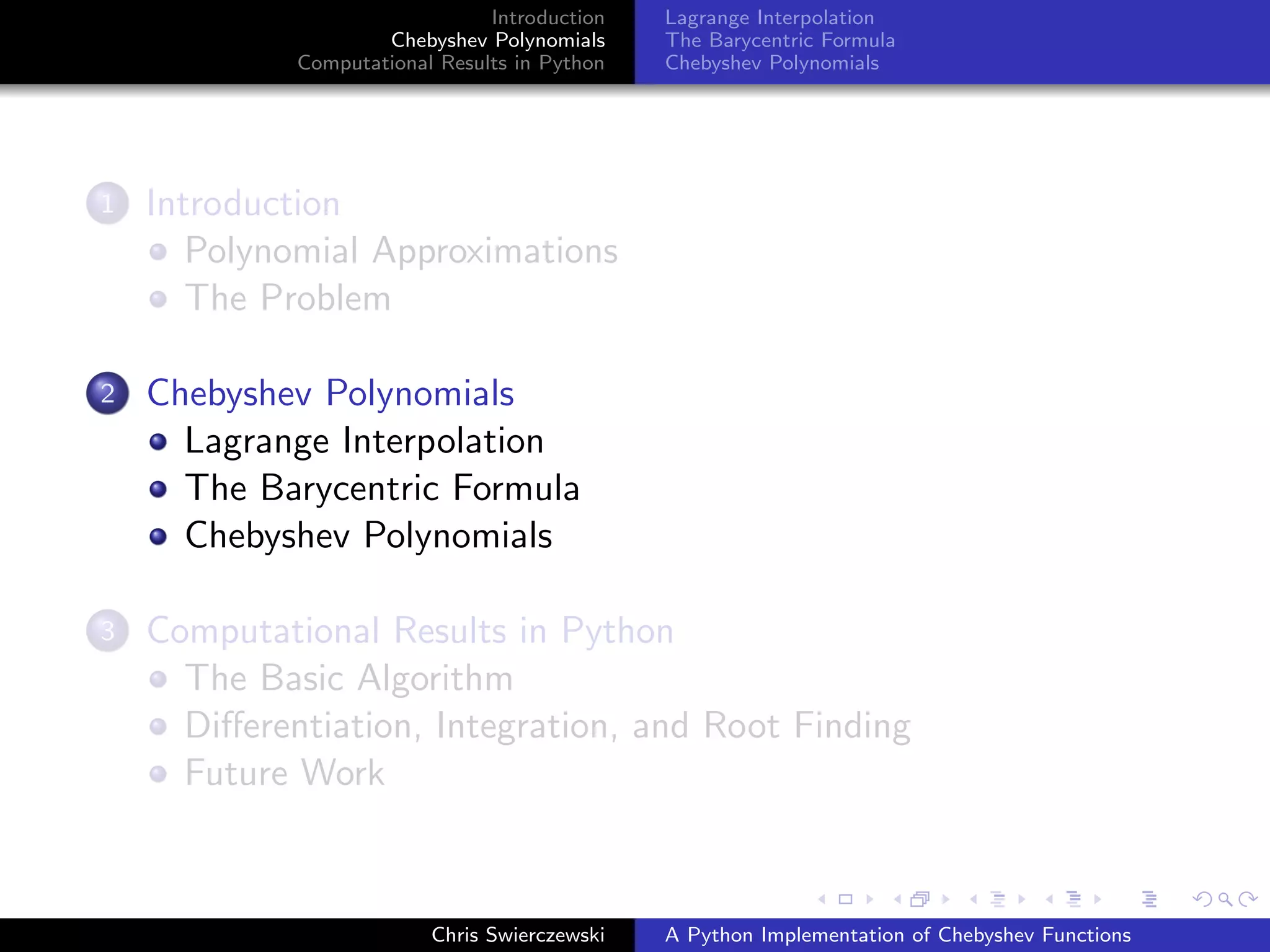 Introduction
Chebyshev Polynomials
Computational Results in Python
Lagrange Interpolation
The Barycentric Formula
Chebyshev Polynomials
1 Introduction
Polynomial Approximations
The Problem
2 Chebyshev Polynomials
Lagrange Interpolation
The Barycentric Formula
Chebyshev Polynomials
3 Computational Results in Python
The Basic Algorithm
Diﬀerentiation, Integration, and Root Finding
Future Work
Chris Swierczewski A Python Implementation of Chebyshev Functions
 