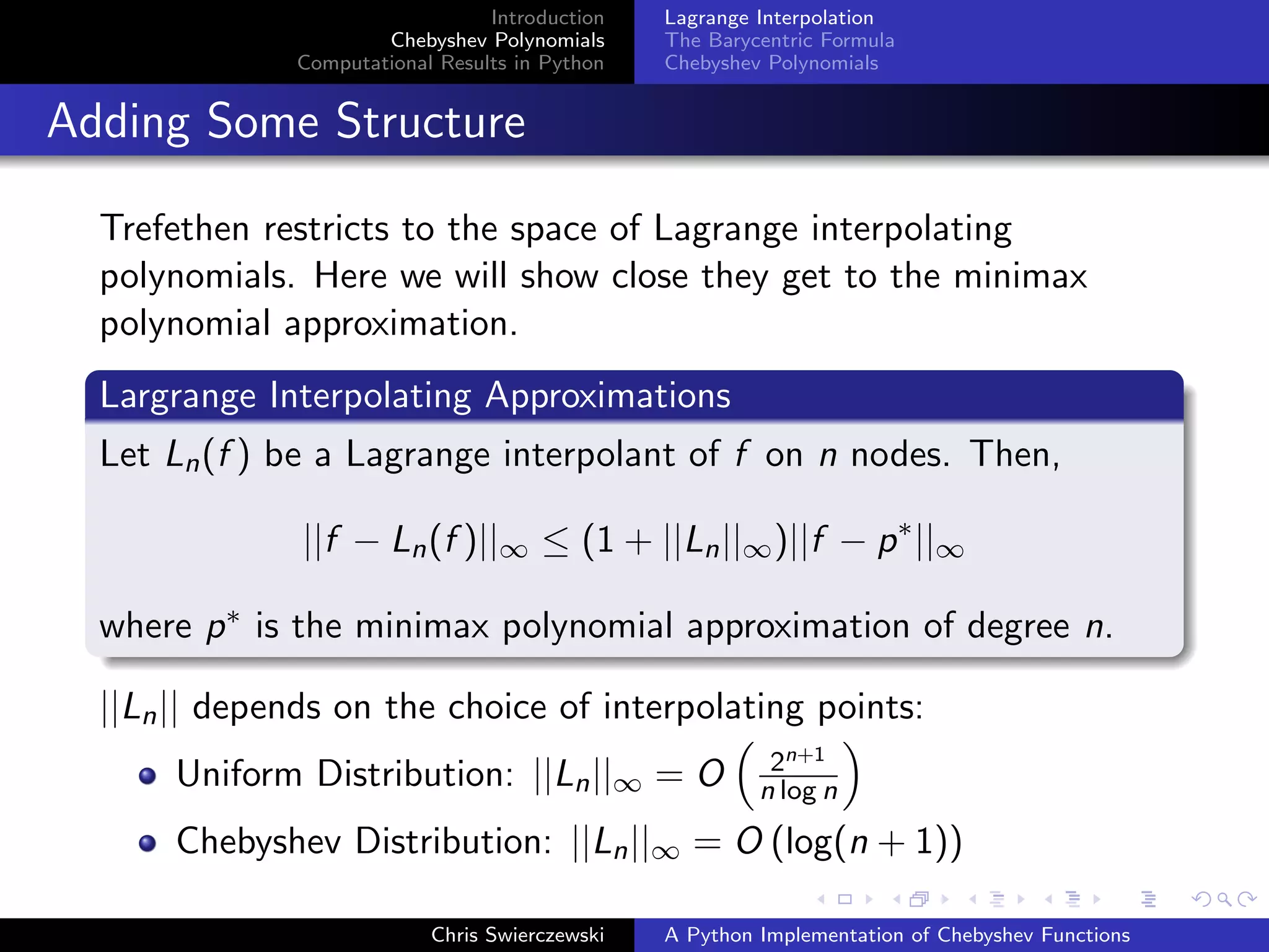 Introduction
Chebyshev Polynomials
Computational Results in Python
Lagrange Interpolation
The Barycentric Formula
Chebyshev Polynomials
Adding Some Structure
Trefethen restricts to the space of Lagrange interpolating
polynomials. Here we will show close they get to the minimax
polynomial approximation.
Largrange Interpolating Approximations
Let Ln(f ) be a Lagrange interpolant of f on n nodes. Then,
||f − Ln(f )||∞ ≤ (1 + ||Ln||∞)||f − p∗
||∞
where p∗ is the minimax polynomial approximation of degree n.
||Ln|| depends on the choice of interpolating points:
Uniform Distribution: ||Ln||∞ = O 2n+1
n log n
Chebyshev Distribution: ||Ln||∞ = O (log(n + 1))
Chris Swierczewski A Python Implementation of Chebyshev Functions
 