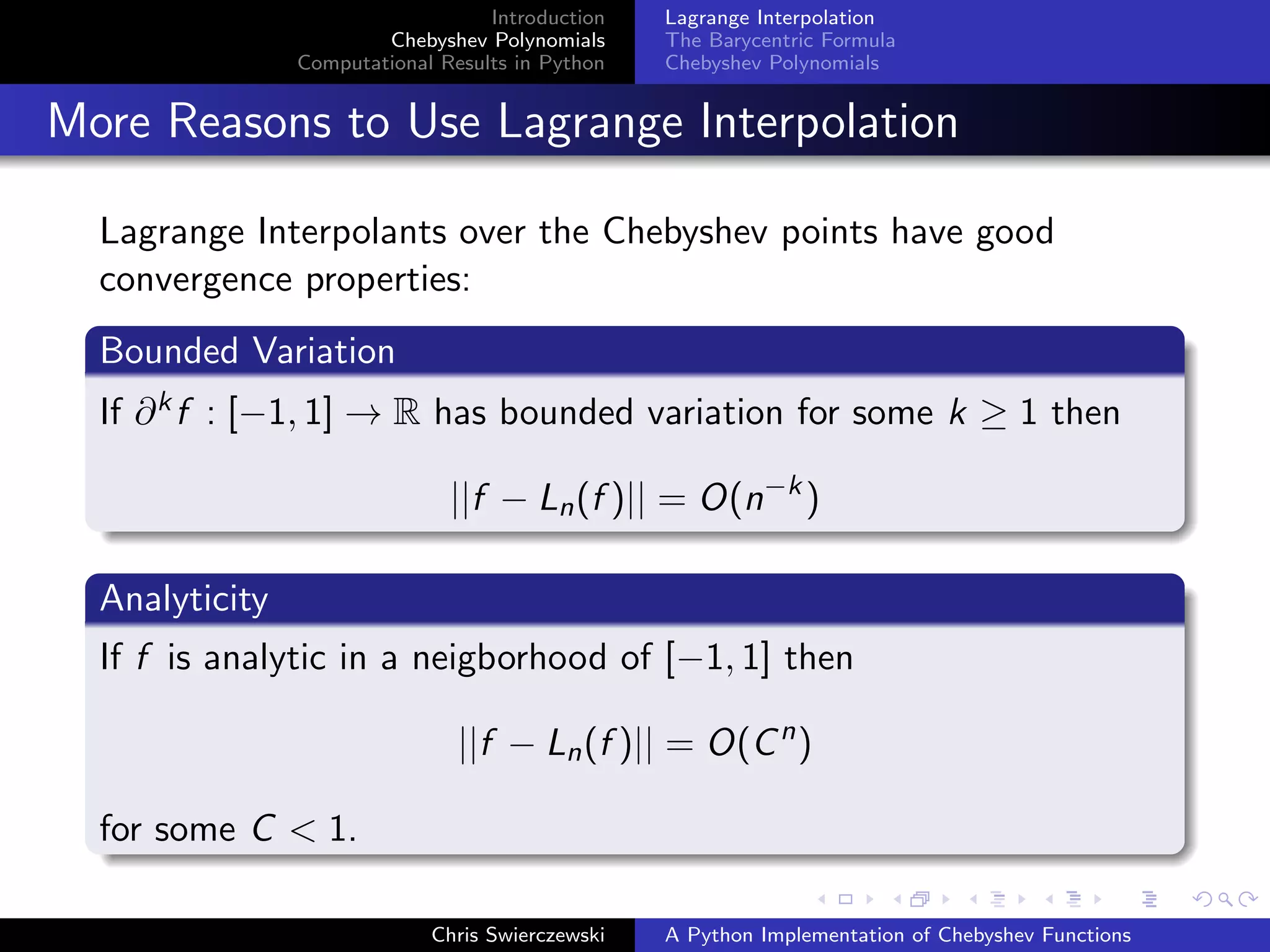 Introduction
Chebyshev Polynomials
Computational Results in Python
Lagrange Interpolation
The Barycentric Formula
Chebyshev Polynomials
More Reasons to Use Lagrange Interpolation
Lagrange Interpolants over the Chebyshev points have good
convergence properties:
Bounded Variation
If ∂kf : [−1, 1] → R has bounded variation for some k ≥ 1 then
||f − Ln(f )|| = O(n−k
)
Analyticity
If f is analytic in a neigborhood of [−1, 1] then
||f − Ln(f )|| = O(Cn
)
for some C < 1.
Chris Swierczewski A Python Implementation of Chebyshev Functions
 