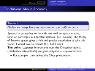 Introduction
Chebyshev Polynomials
Computational Results in Python
Lagrange Interpolation
The Barycentric Formula
Chebyshev Polynomials
Conclusions About Accuracy
Theorem
Chebyshev interpolants are near-best or spectrally accurate.
Spectral accuracy has to do with how well an approximating
function converges in a spectral domain. (i.e. Fourier) The theory
of Sobolev spaces gives a rich and precise description of why this
works. I would love to discuss this, but I won’t.
The point: Lagrange interpolants over the Chebyshev points
(Chebyshev interpolants) are good polynomial approximations.
For example: they defeat the Gibbs phenomenon.
Chris Swierczewski A Python Implementation of Chebyshev Functions
 